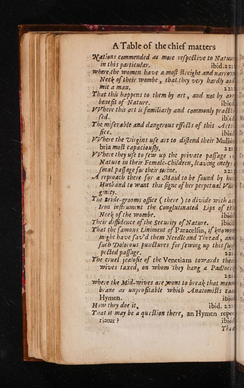 Nations commended as more vefpettive to Natus in this particular. ibid.2 2: where-the women bave a-moft Streight and narvorm | Neck of their wombe , that.they very hardly aed mit a mat. 222% . Chat this happens to them by art , and not by an! benefit of Nature. ibicd§ VV herve this ait is familiarly and commonly pragig cd. ibicdh | The miferable and dangerous effects of this Artiil free. ibidd _ VVhere the Virgins ufe art to diftend their Muliich bria most capacioufly, 221 VV bere they ufeto few up the private paffage . Nature in their Femate-children, leaving onely; fimal paffage for their tsrvize. 2224 A reproach there for a Maid to be found by ho Husband to want this figne of ber perpetual Vii’ ST. The Bride-grooms office ( there ) to divide with a Ivon inftrumcent the Conglutimated Lips of th Neck of the wombe. ibic Their diffidence of the Security of Nature. ibicdl That the famous Liniment of Paracelfus, if knowrm might have fav'd them Needle and Thread, ann§ }, Such Dolovous punctures for fewing up this ful pected paffage. 2218 } The cruel jealofie of the Venetians towards the wives taxed, on whom “they hang a Padlocrit 22% where the Mid-wives are wont to break that menr brane as unprofitable whith Anatomists cas Hymen. Ibi How they doe it, ibid. 22: Toat it may be a question there, an Hymen repo riacur 2 ibied Thed