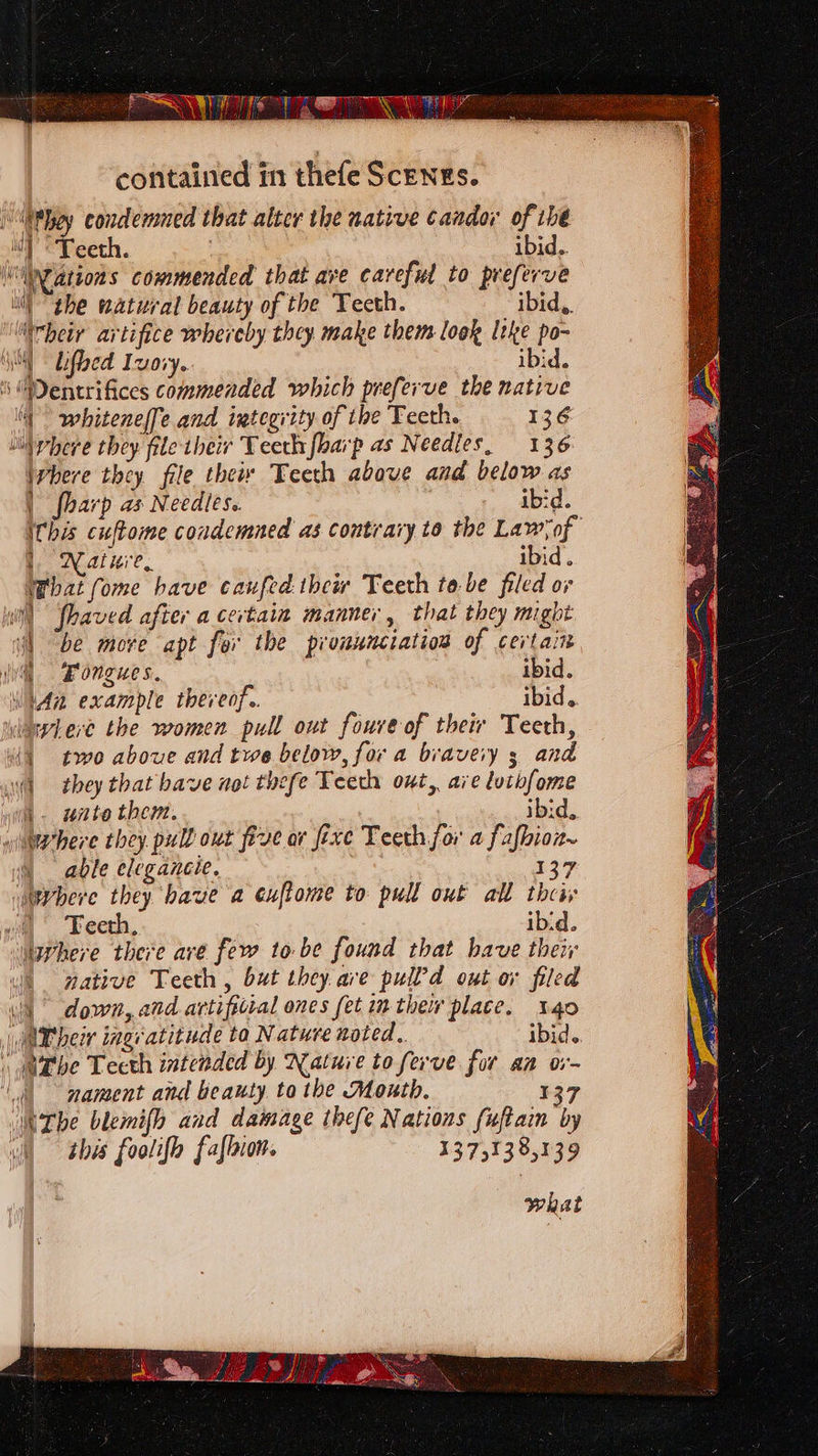 PST Teo contained t11 thefe Scenes. heir artifice whereby they make them look Itke po- ‘| whiteneffe and integrity of the Teeth. 136 Where they file the Teeth above and below as | fharp ax Needles. ibd. iChis cuftome condemned as contrary to the Lawyof 1 Nature, ibid. What fome have caufed thew Teeth tebe filed or | “be more apt for the pronunciation of certain | i. uate them. ibid, 5 able eleganeie. 137 Wwvhere they have a euftome to pull out all theiv a Feeth, ibid. \ down, and artifitial ones fet in thew place. 140 nament and beauty. to the Month. 137 this foolifo faflbion. 13.75138,139 what