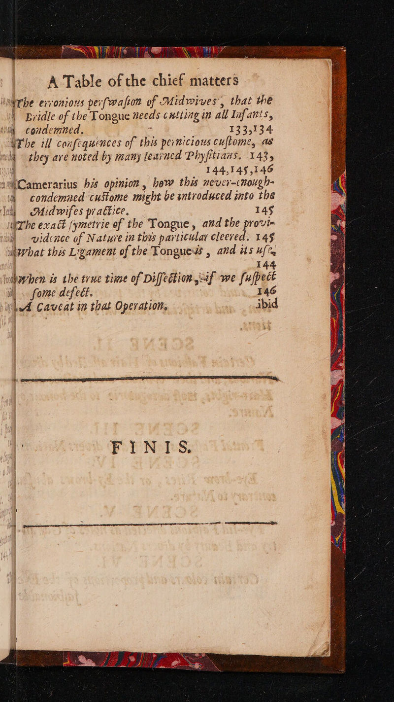 : AY Mae) heer) s i Sond ONE, SRO A Table of the chief matters inthe evvonions perfwaftom of Midwives’, that we (| Bridle of the Tongue needs cxtting in all Infants, clita condemned, ; 133,134 Whe ill confequences of this pernicious cuftome, as wll they are noted by many learacd Phyfitrans. 143, ' 144,345,146 shCamerarius his opinion , hew this never-cnough- \ condemned custome might be introduced into the In) AMidwifes pratkice. 145 ierthe exak (ymetvie of the Tongue, and the provi- wll §=—- widcnee of Nature in this particular decane 14g ilwhat this Ligament of the Tongues , and is u[% 144 inhwrben. is the true time of Diffedtion if we fufpect iil). fome defect. 146 Wh A Caveat in that Operation, ibid