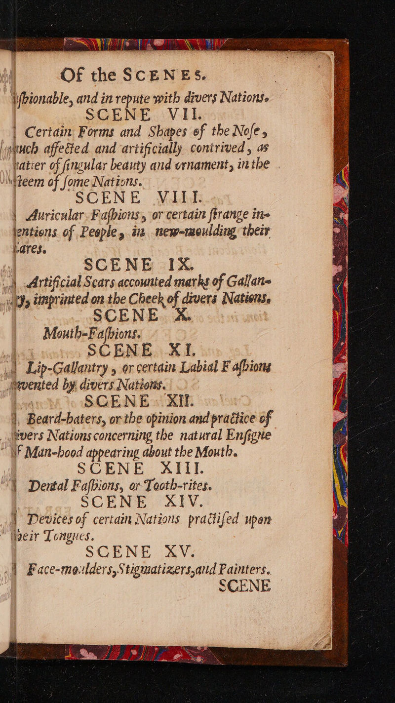 Of the SCENES. \(bionable, and in repute with divers Nations. SCENE VII. | Certain Forms and Shapes of the Nofe, uch affected and artificially contrived, as vatier of fingular beauty and ornament, inthe . teem of fome Nations. SCENE Nidddi | Auricular.Fafbions, or certain frrange ine jentions. of People, in new-moulding their Lares. | SCENE IX. \§ Artificial Scars accounted marks of Gallan~ - ia Dl dimprinted on the Cheek of divers Natiois. SCENE &amp;% Mouth-Fafbions. SCENE X1. .| Lip-Gallantry , or certain Labial F afbions vented by: divers Nations. | bore SCENE. XIf. |, Beard-baters, or the opinion and practice of _ jivers Nations concerning the natural Enfigne IF Man-bood appearing about the Mouth. SCENE XIII. “ll Dental Fafbions, or Tooth-rites. SCENE AIV. |} Devices of certain Nations practifed upen “Waeir Tongues. SCENE XV. .|| Face-moulders,Stigmatizers,and Painters. SCENE