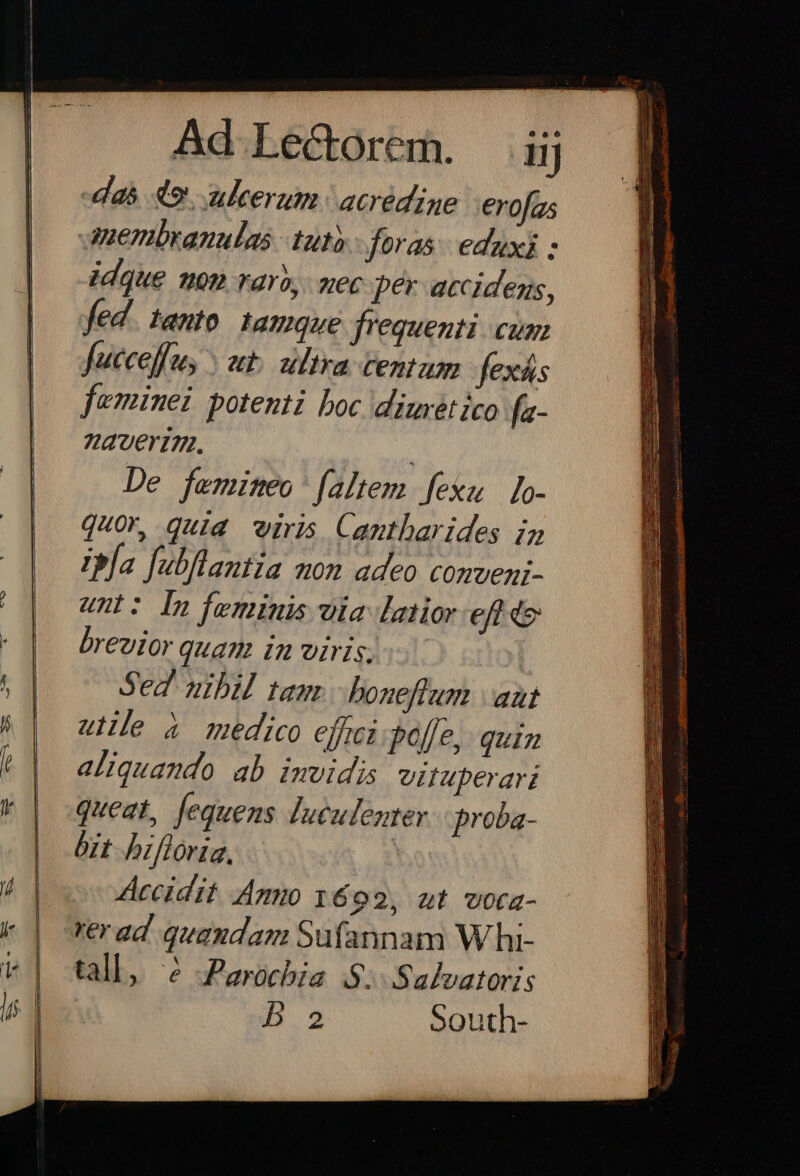 das 49. ukerum. acrédige erofas uenbranulas tuty.- foras. eduxi - idque uon raro, mec per accidens, fed. tanto. 1amque frequenti. cum fucceffus ut. ultra tentum fexás feminei potenti boc diureét ico fa- averinm. De femiteo' [altem fexu lo- quor, quid viris Cantbarides iz Ibja fubflantia mon adeo conveni- unt: In feminis ila latior efto brevior quam in viris; Sed nibil tam. - boneffum | aut ule à medico effci. poffe, quin aliquando ab imvidis vifuperari queat, fequens luculenter. proba- bit bifloria, Accidit Am 1692, ut vota- rerad quaudam Sufannam W hi- tall, 6 Parochia $: Salvatoris B2 South-