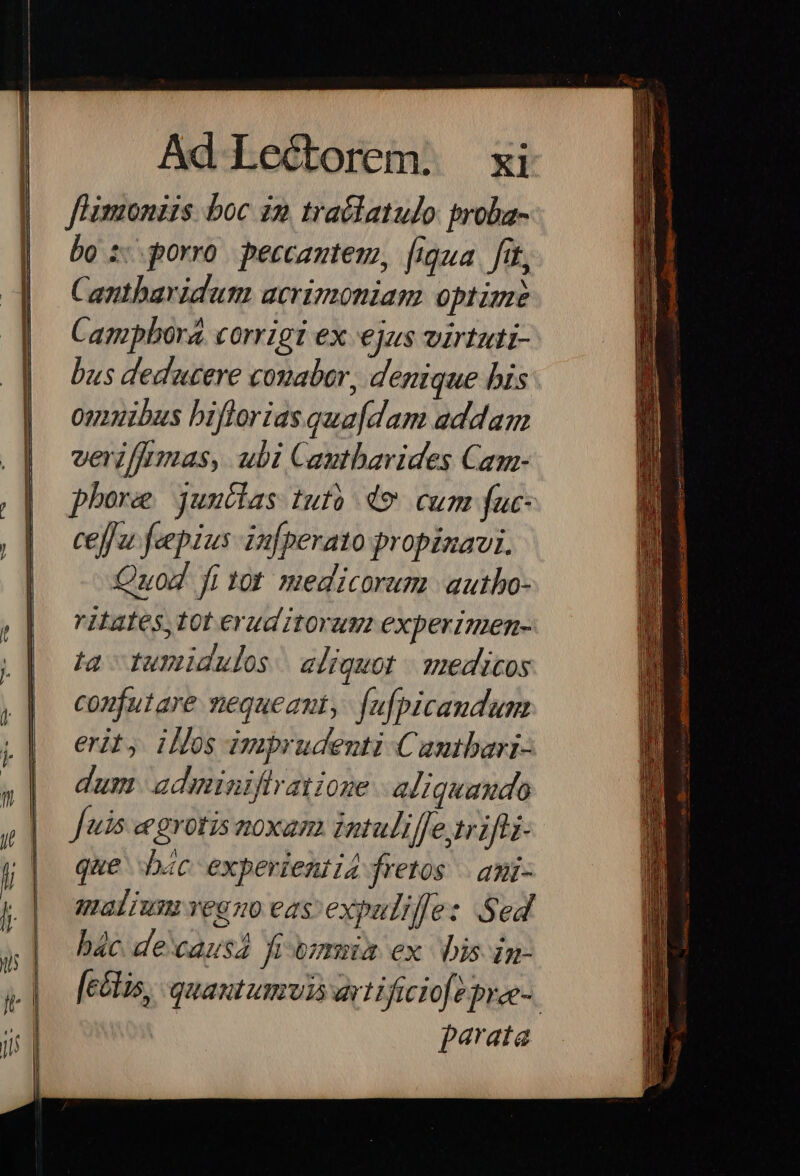 fl'imoniis. boc in traélatulo: proba- bo zorro. peccantem, [iqua. fit, Cantharidum acrimoniam optime Campbora. corrigi ex ejas virtuti- bus dedeacere conabor, denique bis: ouibus bifforias quafdam addam verzffrmas, ubi Cautbavides Cam- phore juudlas tufó 49 cum fuc- ceffu feepius infperato propinavi. Quod fi tot medicorum autho- ritates,tot eruditorum experzmen- ta tumidulos. eliquot | medicos confutare nequeant, fufpicandum erit, illos imprudenti Camtbari- dum adminiftratione aliquando Jus egrotis noxam intuliffe trifli- que bác experientia fretos . ami- malium veano eas expulilfe: Sed bác decausa fiymia ex bis in- [e&amp;tis, quantumvis artificio pree-. parata