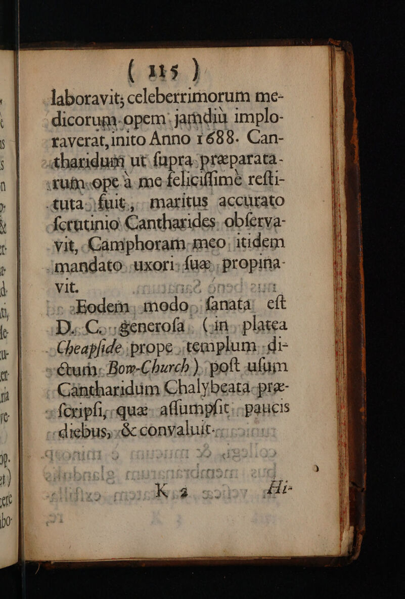 laboravit; celeberrimorum me- dicorum-opem: jarndiu implo- raverat,inito Ánno 1688. Can- ;Aharidui ut fupra preparata. .füfn.-ope.à me fcliciffime refti- tuta fuit, maritus accurato Áccatinio: Cantharides. obferya- vit, Camiphoram meo itidem ;mandato- uxori: fue. propina- vit. à E | ^ sEodem. modo, fanata: eft D.C. &amp;enerofa .. (in... platea -Gheapfide. prope , templum. di- uri: Bom-Church ). poft ufui Gàntharidüm Chalybeata- pra- -fonipfi; qua atfumpfit: «paucis -diebus; «&amp; convaluit«