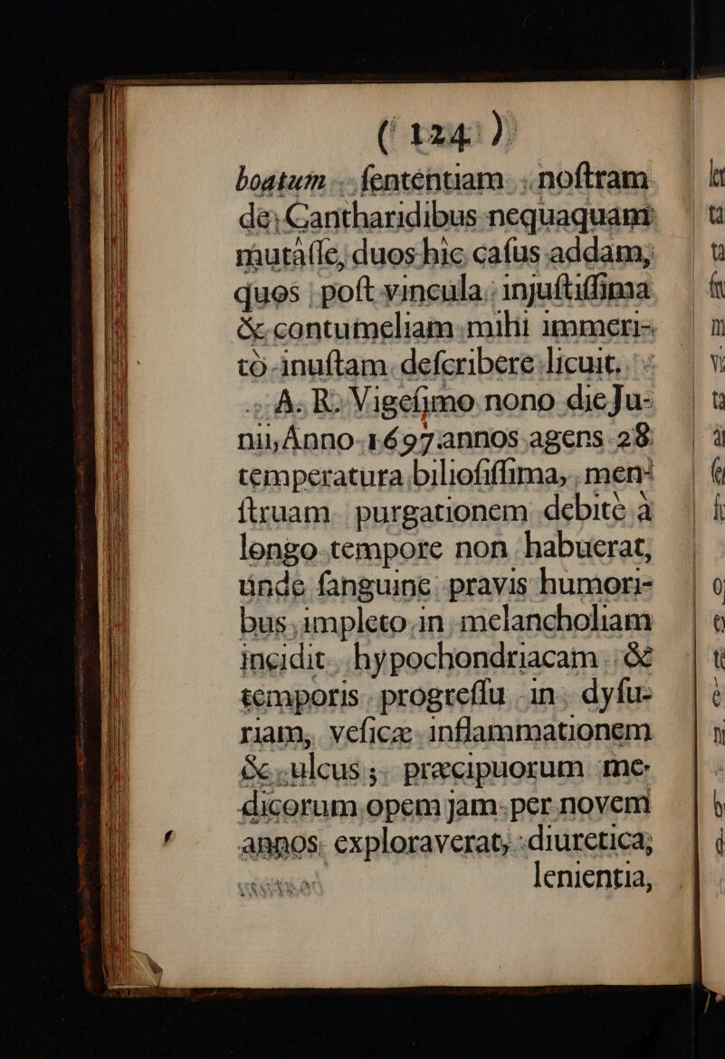 boatum ... fententiam. .. noftram quos poft vincula.: injuftiffima &amp; contumeliam:mihi immeri- tó-inuftam. defcribere licuit. ; As RC Vigcfjmo nono dieJu- et pics 1697:annos agens 28 temperatura biliofiffima,. men: ftruam. purgationem debite à lengo tempore non habuerat, ünde fanguine. pravis humori- bus.impleto.in.melancholiam incidit. hypochondriacam Tra temporis - progreffu . in. dyfu- riam, veficz inflammationem Gc. ulcus; ; pr&amp;cipuorum me dicorum opem jam: per novem annos. exploraverat, :diuretica; Non lenientia,