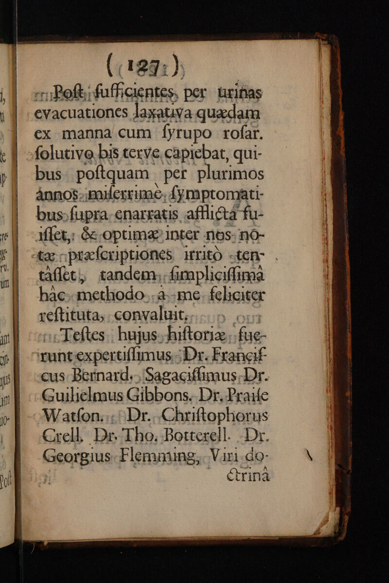 «ru Boft; fufficientes per. uritias evacuationes laxativa quadam ex manna cum Íyrupo rofar. folutive. bis terve. capiebat, qui- bus poftquam per plurimos ánnos.;paderrime. 4ymptomati- bus: fupra. enarratis. afflicta fu- Affect; &amp;k opuma inter nos- no- «d pracfcriptiones HIitO -ten- . tàffet, tandem. fimpliciffima hàc-- methodo. .à- me- feliciter reftituta, convaluit,.. .Teftes | hujus. bilianid: ral runt expertiffimus - Dr. Francif cus. Bernard... Sagaciffimus. Dr. Guilielmus Gibbons. Dr. Praiíe Watfon. Dr. .Chriftopliorus Crell Dr. Tho. Botterell. Dr. Georgius Flemning, Vari. do- | étrinà