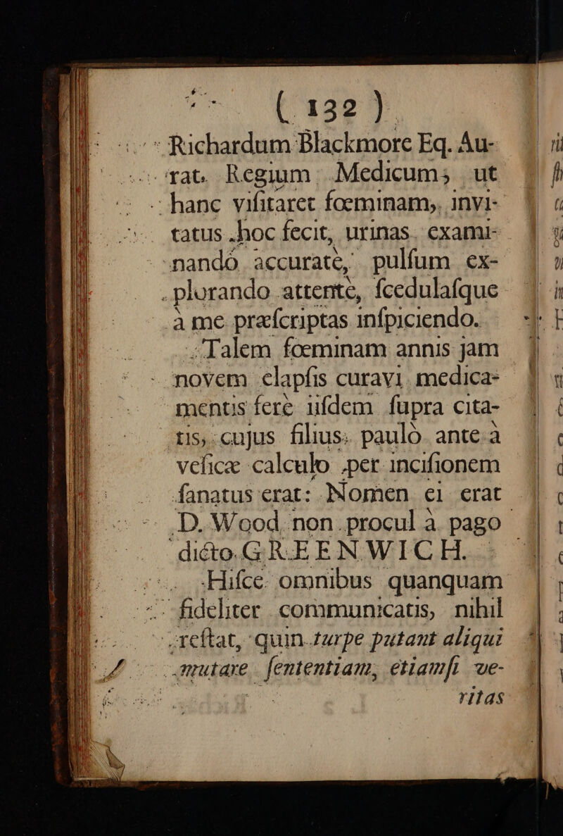 ear rat. Regium. Medicum; ut . tatus .hoc fecit, urinas. examr - mandó accurate, pulfum cx- . plurando attente, fcedulafque àme prafcriptas infpiciendo. Talem foeminam annis jam - novem clapfis curavi. medica- menus fere ufdem fupra cita- ris. cujus filius. pauló. ante. à vehicae calculo per incifionem reftat, quin zurpe putant aliqui mutare ife HEpHa etiamfi we- 11as