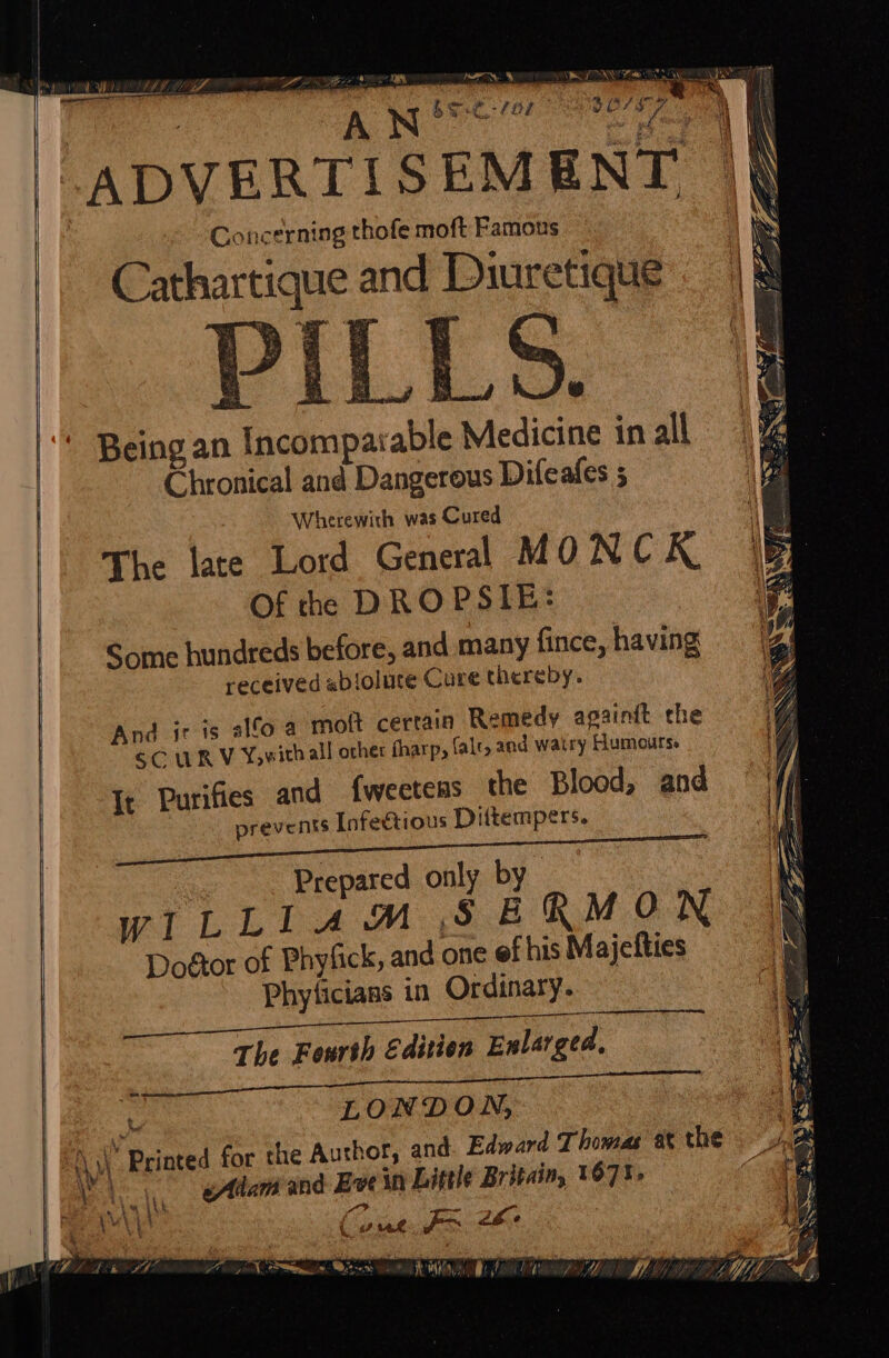 U LAME tte Os ee NOM ® soe 2s 35 : é : N 6 o ADVERTISEMENT | Concerning thofe moft Famous Cathartique and Diuretique | i $ ‘ - by % * be pt i aM Kaj nh : “ Sirs My is iat ee i go te P Being an Incomparable Medicine in all Chronical and Dangerous Difeafes ; Wherewith was Cured The late Lord General MONC K. Of the DROPSIE: Some hundreds before, and many fince, having received abioluce Cure thereby. And ir is alfo a mott certain Remedy againit the SC UR V Yowith all other fharp, falt, and watry Humours. It Purifies and {weetens the Blood, and prevents Infectious Dittempers. C108 ROOTS 7 ~ i x Prepared only by WILLIAM SERMON Doétor of Phyfick, and one ef his Majefties Phyficians in Ordinary. The Fourth Editien Enlarged, om } LONDON, -\ \\\' Printed for the Authot; and. Edward Thomas at the le v 1 eAam and Eve in Little Britain, 1671, res A “&gt; Fae Sus i ye Come. Fa 2 . L } . ‘ Vif 4 Lek Sf Vt ms ss om wan ‘ z oe :  A / os Biss a # MAK ry f dy ry WV, ML, preg Wi A HOA LAF y)