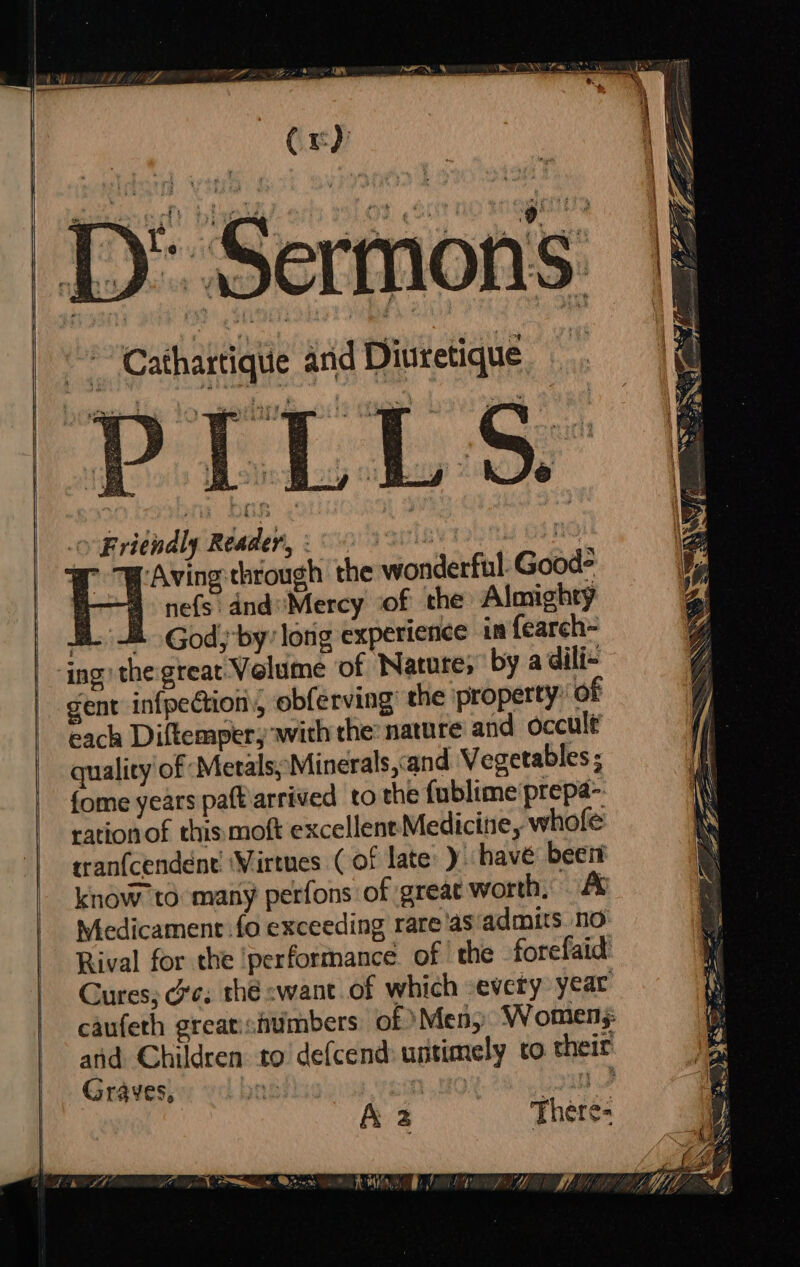 Cr) ) Sermons. Cathartique and Diuretique ovfritndigindaden, : co's qwiny inn 970) |B eee the wonderful. Good? nefs dnd’ Mercy of the Almighty BL God; by: lorig experience in {earch- ing the great. Velume of Nature, by a dili- gent infpectiony, obferving the property: of each Diftemper, with the: nature and occult quality of: Merals;'Minerals,and Vegetables ; fome years patt arrived to the fublime prepa&gt;. ration of this moft excellent Medicine, whofe rranfcendent! ‘Virtues (of late: ) have been know to many perfons of great worth, /% Wiedicament fo exceeding rare'as'admits no Rival for the ‘performance of the forefaid Cures, ce. thé swant. of which -every year caufeth greatichtimbers of Men, W omens: and Children to’ defcend: untimely to their Graves, mt jou A a Theres . h PARA) . + MW 4 &gt;» \ ‘an A \ EAN —— i 4 { \ | }