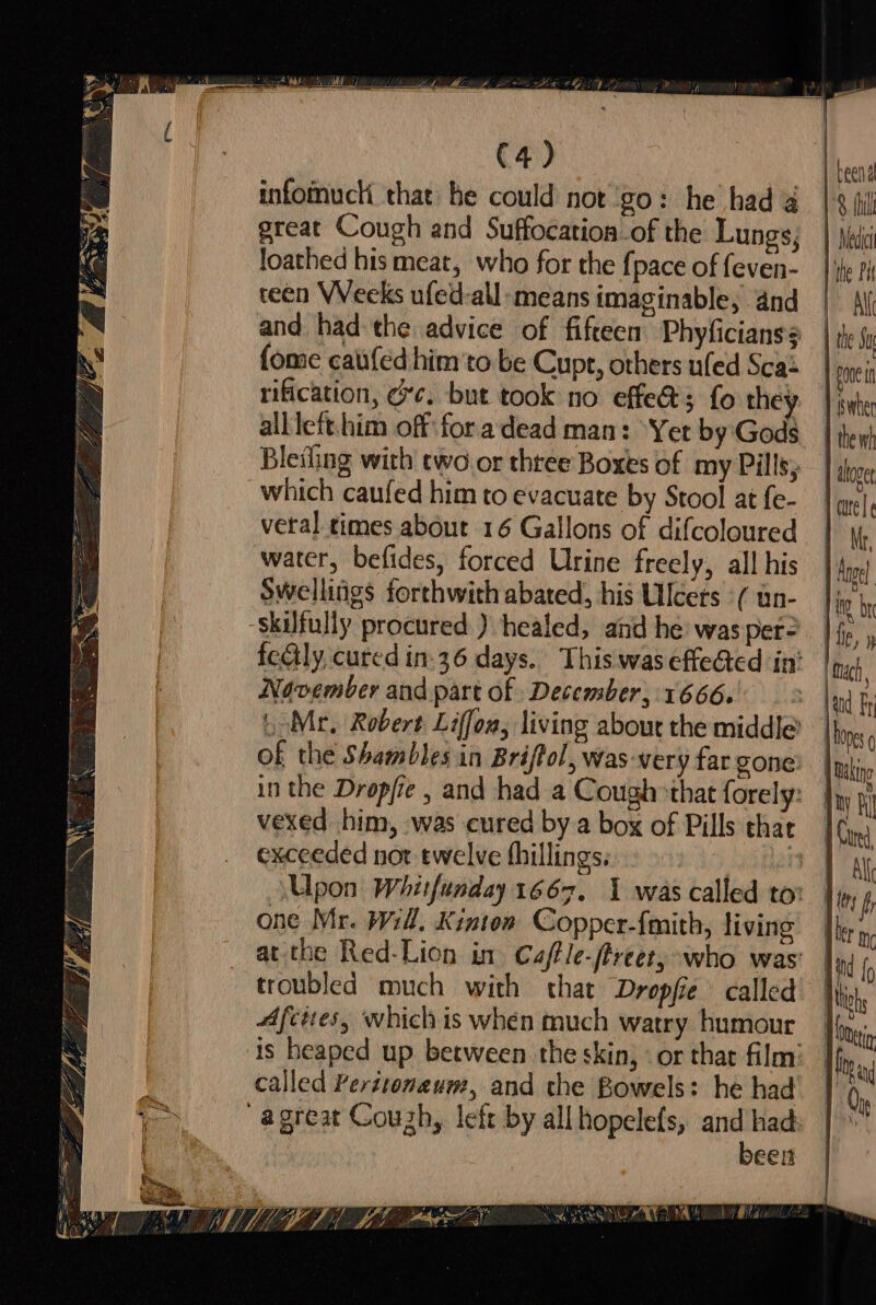 rey i) — otis “chee ce  ee a Ree a eee ernie os — $5 ! Lag fi = \ ve oak Ad ‘&lt; SS Se io — DR oe é ot \ “ te Seis z = = Lz A ye A w\\ id f &gt; 9 5 - We a so A po cm,” (4) infomuck that he could not go: he had 4 great Cough and Suffocation of the Lungs, loathed his meat, who for the {pace of feven- reen Weeks ufed-all: means imaginable; and and had the advice of fifteen Phyficianss fome catifed him'to be Cupt, others ufed Sca: rification, cc. but took no effe&amp;; fo they alllefthim off:fora dead man: Yet by Gods Bleifing with two or thtee Boxes of my Pills; which caufed him to evacuate by Stool at fe- veral times about 16 Gallons of difcoloured water, befides, forced Urine freely, all his Swellings forthwith abated, his Ulcers ( un- skilfully procured ) healed, and he was per November and part of December, 1666. of the Shambles in Briftol, Was ‘very far gone exceeded nor twelve fhillings. He one Mr. Wil. Kinton Copper-{mith, living troubled much with that Dropfie called Afcites, which is when much watry humour called Peritonaum, and the Bowels: he had been \ APNG. a eal Ul Lea Nea tra (lly U7 TP | edit | the Sy poe i J suber 1 the wh