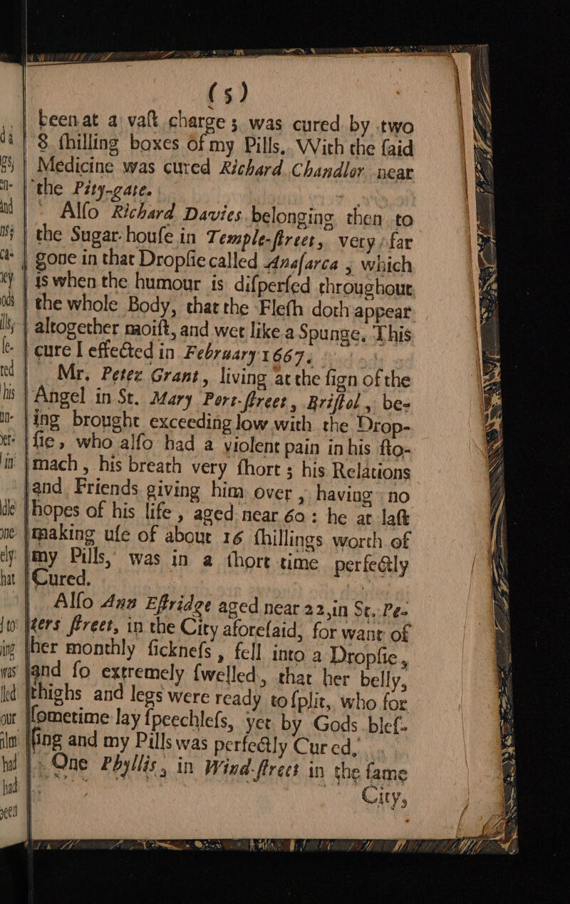 (5) | beenat a vatt charge 5. was cured by two | 8 fhilling boxes of my Pills,. With the {aid Medicine was cured Richard Chandler near ‘the Pity-gare. i | ' Alfo Richard Davies belonging. then to the Sugar-houfe in Temple.ftreet, very far * | gone in that Dropfie called Anafarca , which is when the humour is difperfed throughout |} the whole Body, that the -Fleth doth appear li} altogether naoift, and wee like a Spunge, ‘This - | cure [ effected in February 16674 x4 | Mr, Petez Grant, living ‘atthe fizn of the 8 | Angel in St. Mary Port-flreet, Briftol , bes ‘ |}ing brought exceeding low with the Drop- |fie, who alfo had a violent pain inhis fto- it |mach, his breath very fhort his Relations jand Friends giving him over , having’ no hopes of his life , aged near 60: he at laft |making ufe of about 16 fhillings worth. ef ‘jmy Pils, was in a thort time perfeGly Cured. ba Alfo Ana Effridge aged near 22,1n St. Pes yeers féreet, in the City aforelaid, for want of her monthly ficknefs , fell into a Dropfie, jand fo extremely {Welled, char her belly, Id [thighs and legs were ready to {plit,, who for fometime lay {peechlefs, yet by Gods blef- il (fing and my Pills was perfe@ly Cur ed, tl | One Phyllis, in Wind-frees in the fame ae : Guys ae |