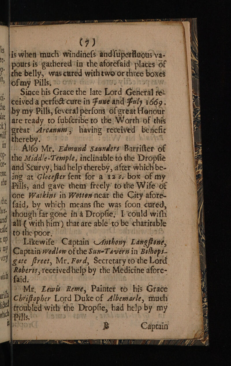 ote (he (7) pours is gathered ‘in the aforefaid® places of the belly, was cured with tworor three boxes ofmy Pills) 0 9s VLE ln oy eae Since his Grace the late Lord General re iby my Pills, feveral perfons of great Honour lsreat Arcanum having received bencfic ithereby. ; - Alfo Mr. Edmund Saanders Barrifter of the Midd/e-Temple, inclinable-to the Dropfie and Scurvy, had help thereby, after which be- |mg at Glocefter {ent for a 12s. box of my |Pills, and gave thenr freely’ to the Wifeoft lone Watkins in Wotton near the City afore. faid, by which means fhe was foon cured, to the poor, 2959 Likewife’ Captain —4athony Langone, | Captain wedlew of the Sus-Tavern in Bethops- . |gate ftreet, Mr. Ford, Secretary to the Lord | Chriffopher Lord Duke of Albemarle, much . a Nea iw r im 0 CPG y,