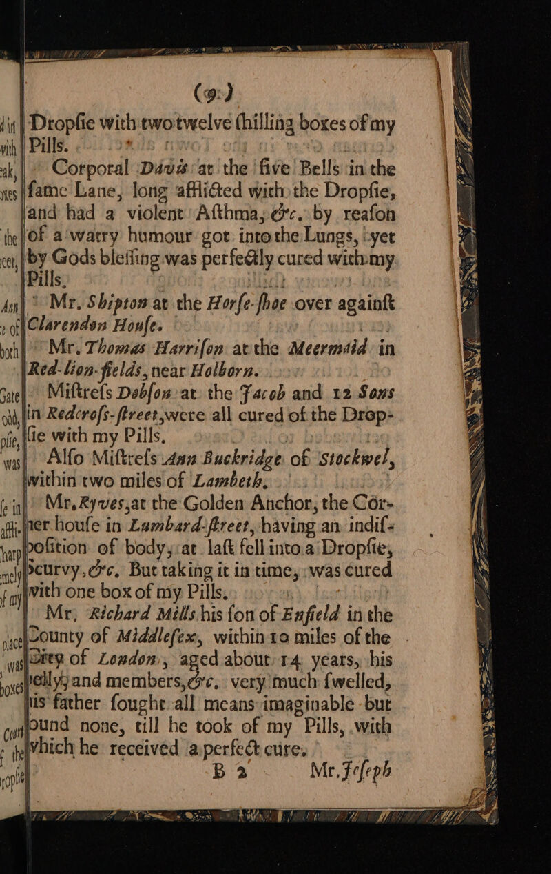 | Dropfie with twotwelve fhilling boxes of my | Pills. Bt : Pa ofl | Corporal ‘Dausar the five Bells ‘in the ifame Lane, long affiGed with)the Dropfie, land had a violent Afthma; ec. by reafon of a'watry humour gor: intethe Lungs, yer | of ies blefling was perfealy cured wich:my |Pi S, . iacid Ay) Mr, Shipton at the Horfe-fhoe over againft » f(Clarenden Honfe. | } pth] Mr. Thomas Harrifon acthe Meermdid in |Red-lion- fields, near Holborn. hs Fate | Miftrefs Debfow ar the Faced and 12 Sons ot lin Redcrofs-ftreet,were all cured of the Drop- rfe,|e with my Pills, , ) wal Alfo Miftrefsi4an Buckridge of ‘Stockwel, wash Within two miles of Lambeth, | Mr,Ryves,at the Golden Anchor, the Cor- er. houfe in Lambard-ftreet, having an. indif- pofition of body,:at_ laft fell into.a‘Dropfie, peurvy,éc, But taking it in time, :was cured ivith one box of my Pills. Bid arb | Mr, Richard Mills his {on of Enfield in the ggfOEe? of Loudon, aged about 14 years, his pits euyy and members, ¢c. very much {welled, jus father foughe all means imaginable but quifund none, till he took of my Pills, .with tehhich he received a:perfect cure. | | ig B2 Mr. Fefeph eee Sp BESS NR a es eo = “Si &gt; a Ze = “ZS