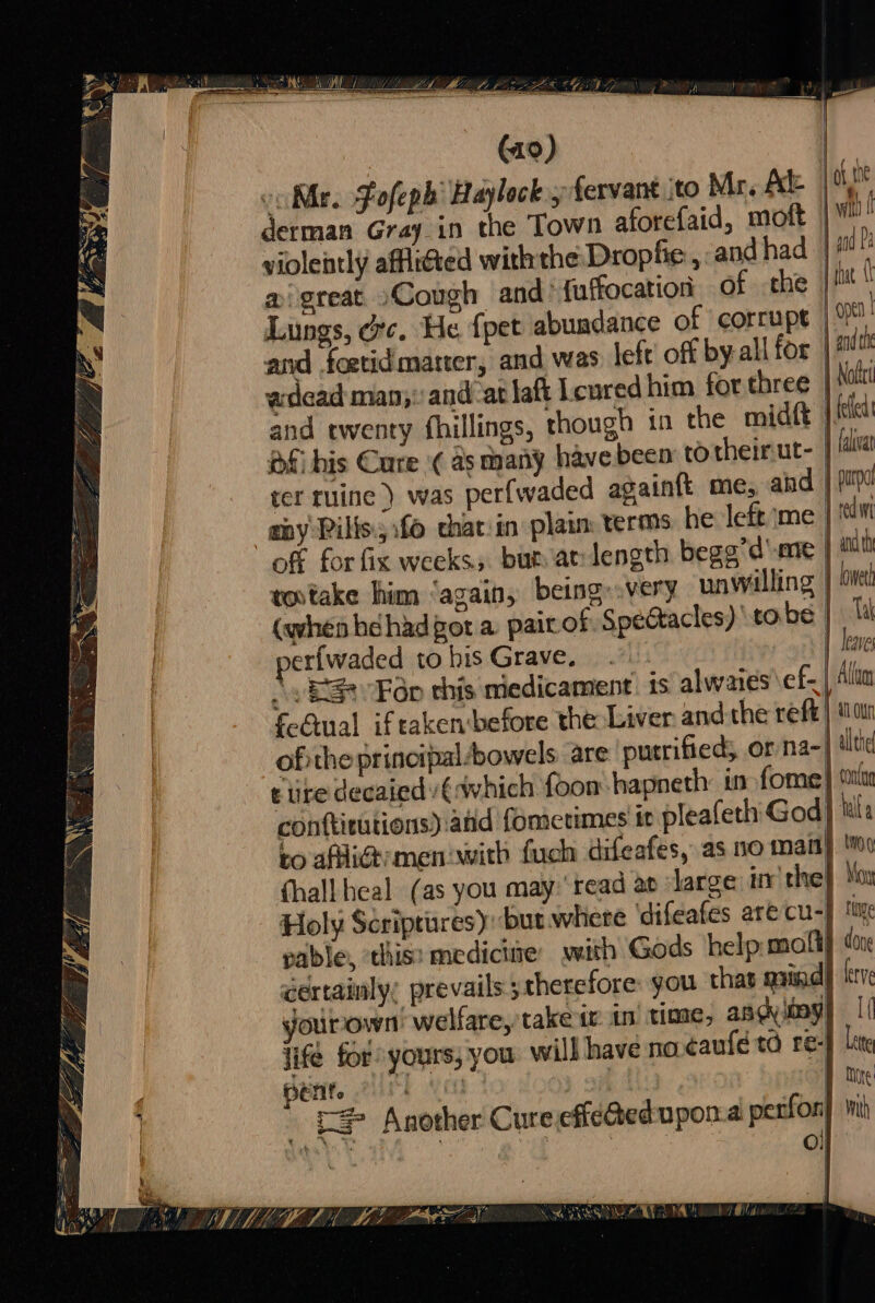 (19) oo Mr. Fofeph Haylock 5 fervant ito Mr, Ale | derman Gray_in the Town aforefaid, moft violently affiitted withthe Drophie , and had | gd Pa ai great Cough and’ fuffocation of the Lungs, orc. He fpet abundance of corrupt and foetid matter, and was left off by-all for | # adead man;:and-atlaft Lcured him for three | Nate and twenty fhillings, though in the midtt | Ket Pf his Cure ¢ as many have bee to theirut- | lala rer ruine ) was perfwaded again{t me, and my Pilis:5:f0 chat:in plaim terms he left ‘me off for fix weeks; bur at-length begg’d'me | | L that tovtake him ‘again, being: very unwilling | rowel (when béhad got a paitot Spectacles) tobe: a | leave nerfwaded tohis Grave, ..: \ ES Fdp this medicament is alwaies ef- | Alt feGual if taken before the Liver andthe reft} tan ofithe principal bowels are putrifieds or na-| lle t ire decaiedy €which foon hapneth: in fome} shia conftitutions) and fometimes tt pleafeth God] tls to afliat-men:with fuch difeafes, as no matt} Moo {hall heal (as you may: read ap ‘large irr'the} Moy Holy Scriptures): but where difeafes arecu-} ti pable, ‘this: medictme ywith Gods help molt} done certainly, prevails ;therefore: you thas aaindl kerr yourown’ welfare, take tr tm time, andyibay} | ifé for yours, you. will have no ¢caufe td re-} line | | More Sepia oer ete ee - 4 rN 2 ty sal + MEER oy sas ceca . BAT q 4 f pelts Ad Oh : po 1 » £= Another Cure effeQedupona perfor wth | Nom | lta ol b : ‘i DN MDE LAE LEAS AEE OEE DTG