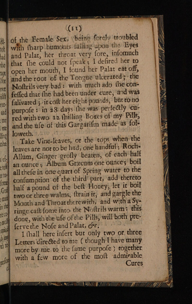 OW (#1) | lof the Female Sex, (being forely troubled tf with fharp humours falling upon the Byes dW and Palat, her throat very fore, infomuch tel thae fhe could not {peak I defired her to a) open her mouth, I found her Palat eat off, Noftrils very bad: with much ado the con- | fefled thar fhe had been under cure, and was I) falivated ; -it co her eight pounds, biirtono purpofe : in 23 days fhe was perfectly ‘cur ime) Fed with two. 12 (hilling Boxes of my Pills, ‘gg and the ufeiof this Gargatifm made as fol- ag loweth. | | | Take Vine-leaves, or the ‘tops when the | leaves are not to be had; one handful; Roch- | Allum, Ginger grofly beaten, of each half | an ounce; Album Grecum one ounce’, boil } allthefein one quart of Spring water to the | confumption’ of the third part, add thereto | half a pound of the beft Honey, let ic bot! | swoor three walms, (train it, and gargle the } Mouth and Throat therewith, and with a Sy- | ringe cafe fome into. the Noftrils warm this _ done, with'the ufe of the Pills, will both: pre- I fervethe Nofe and Palat, ee. | I fhall here infert bur only two or, three Letters dire@ted to me ( though T have many more by:me to the fame purpofe } rogether with a few more of the moft admirable 7 _ Cures Cb