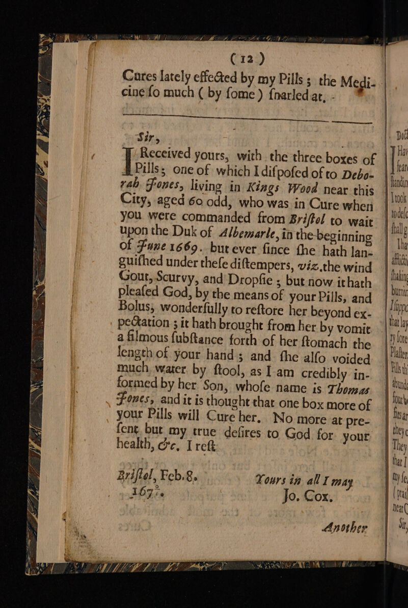 ht Ma) ia oA Zak (12) Cures lately effeGed by my Pills; the Medi- cine fo much ( by fome) fharledat. SRE nae sr eda ME EE oe Sir, Received yours, with the three boxes of Dots. one of which I difpofed of to Debo- rab. Fones, living in Kings Wood near this City, aged 60 odd, who was in Cure when oy, U , 4 upon the Duk of Albemarle, in the-beginning of Fune 1669. butever fince fhe hath lan- guifhed under thefe diftempers, viz.the wind Gout, Scurvy, and’ Dropfie s; but now ithath pleafed God, by the means of your Pills, and Bolus, wonderfully to reftore her beyond ex- pectation ; it hath brought from her by vomit a filmous fubftance forth of her ftomach the length of your hand; and. the alfo voided much, water. by ftool, as Iam credibly in- formed by her Son, whofe name is Thomas Fones, andit is thought that one box more of your Pills will Cure her. No more at pre- fent but my true defires to God for your health, ere, I reft Briftel » Feb.8. Tours in all may 167i Jo. Cox. Another NL WA uhoy Mila WORE \ WAS PBs 7 todel -thalp | Tha Paki tat 1 Plath 1 Tilt) Em four } bisa | they 4 thar] y (pea F Deal