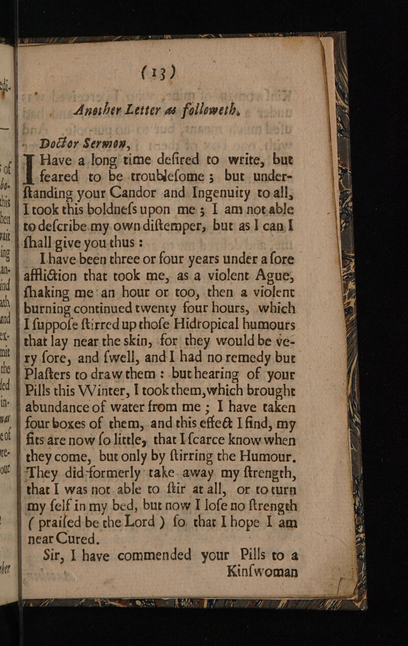 Another Letter as followeth, | Doctor Sermon, | ) | WY Have a long time defired to write, but | ae to be troublefome ; but under- | ftanding your Candor and Ingenuity toall, | Ttook this boldnefsupon me; I am notable | todefcribe.my.owndiftemper, but as 1 can I | fhall give you thus : | _Thave been three or four years under afore afliGion that took me, as a violent Ague, | fhaking mean hour or too, then a violent ah | burning continued twenty four hours, which ft | [fuppofe ftirred up thofe Hidropical humours | that lay near the skin, for they would be ve- Mt T ry fore, and {well, and I had no remedy but te | Dlafters co draw them : but hearing of your ed ) Pills this Winter, | took them,which broughe | abundance of water from me ; I have taken | four boxes of them, and this effe@ I find, my fits are now fo little, that I{carce know when they come, but only by ftirring the Humour, They did-formerly take. away. my ftrength, | that I was not able to ftir arall, or tocurn my felf inmy bed, but now I lofe no ftrength ( praifed- be the Lord ) fo, that Lhope I am | near Cured. : Sir, | have commended your Pills to a | Kinfwoman as