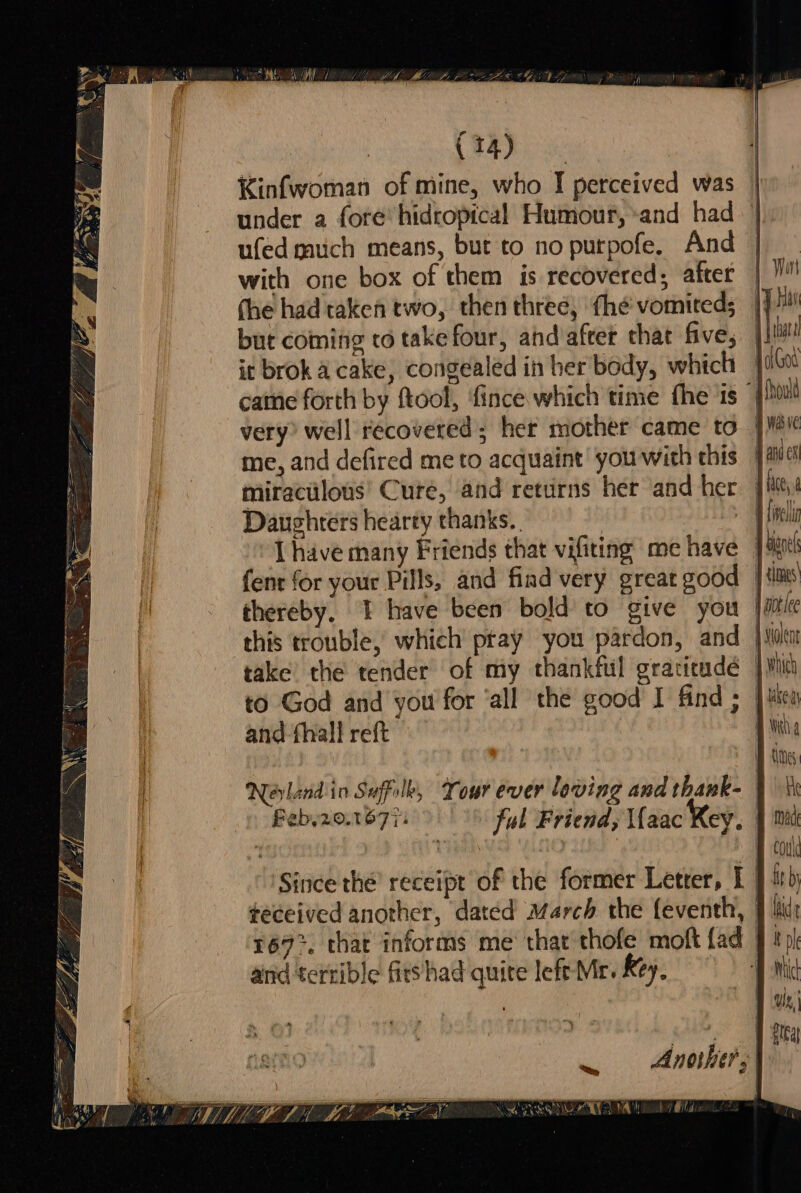 Kinfwoman of mine, who I perceived was under a fore hidropical Humour, «and had ufed much means, but to no purpofe. And with one box of them is recovered, after yan (he had taken two, then three, thé vomited; ie but coming to take four, and after that five, jim it brok acake, congealed in her body, which hae g)a0u cane forth by ftool, ‘fince which time fhe is | very? well recovered; her mother came to | Hie me, and defired me to acquaint you with this adc miraculous’ Cure, and returns her and her jie > AVG Daughters hearty thanks. dhe I have many Friends that vifiting me have J Hench fent for your Pills, and fiad very great good | tints thereby, I have been bold’ to give you | aot ee this trouble, which pray you pardon, and |e take’ the tender of my thankful gracieudé vin to God and you for ‘all the good I find ; | Mea and -fhallreft ith Neavlendio Suffolb, Tour ever loving and thank- : tk Feb,20.1677: Jul Friend, Ifaac Key. fied : th | Hou Since thé’ receipt of the former Letrer, I J ih teceived another, dated March the {eventh, | lit: 167°. that informs me that thofe moft fad | bo and terrible firshad quite left Mr. key, °°) damit Another;