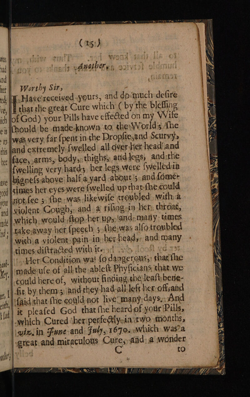 (51) Nas Ree f nad iy yah nol Der y nd | : tet | Worthy Sir, cd; Wh Have received yours, and dosmuchdefire ie, |B that the great Cure which ( by the blefling ich fof God) your Pills have effeGed on my Wife ip (nould be made-known, to the: WWorldis the ‘ig WAR VETY, far {pent inthe Dropfiesand Scurvy. tic fand extremely {welled all. dver her head‘and her face, arms, body, thighs), atid legs, and rhe {welling very hatds her legs, were {welledia 004 }inaes her eyes were {wellad up thanfhe could vou fatobfee 3. fhe was likewile troubled. with a ‘and |MAOlEnt Coughs, and. 4 rifling in hen, throat, nce pwc would:-ftop her pp» land: many: umes id: | takeraway her {peech 3.khe,was alfo troubled | wichia violent: pain-in her head,, and many “times difttacted with Ite: yc) a&gt; A sat mah Her: Condition wa! fo dangerous;: shar/fhe maderufe of all the ablett Phy ficians, that. we | couldhereof, without finding, the leat bene- fit by. thems) and they had-all-left her offsand aid that fhe could not live many; days,: And which Cured ther perfe@tly:in, wo. months, yiziin Fune and: Fuly, 1679 which. was?a a ! = ; v 3 / aT ay. i | . Lae IF a RE SR pee _— = ee SSeS ia eee = és —S, = 3 S a eNOS . ee + Se ee : * . Z Seat &amp; Me Z - —— —— Rm So q ~ Bos SS hase y RSS Ss