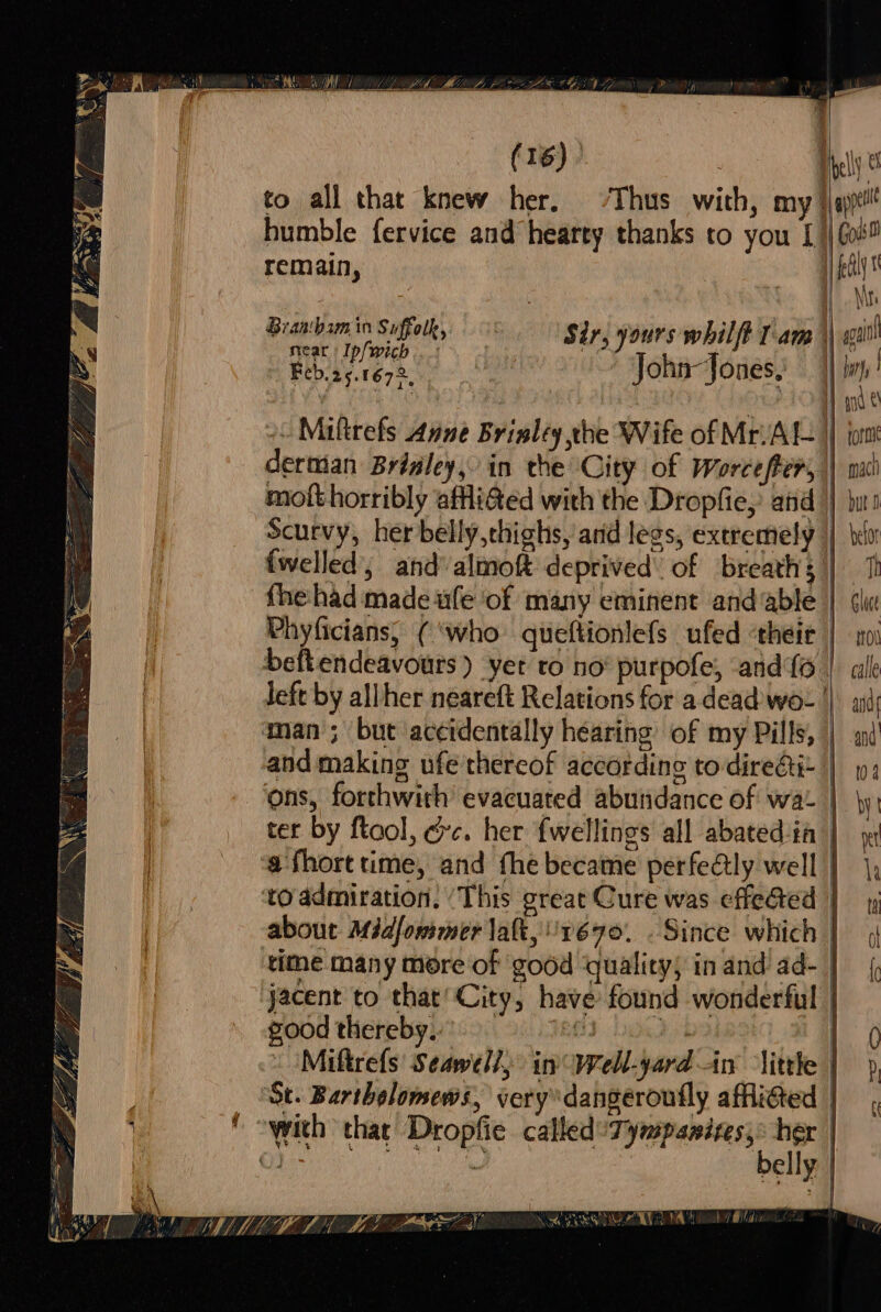 to all that knew her, ‘Thus with, my humble fervice and hearty thanks to you [/ remain, Brantbam in Suffolk, : Sir, yours whil ft lam | near Ip/wich .; : ha’ | Feb.25.1672, John Jones. Goi f \ \fs “f apa forme maci {welled’, and almoft deprived’ of breaths fhe-had made ufe of many eminent and ‘able Phyficians, (‘who queftionlefs ufed ‘their left by all her néareft Relations for adead wo- | man; but accidentally hearing’ of my Pills, about Midfommer Jatt, 1670. . Since which ‘tithe many more of good ‘quality; in and ad- jacent to that’ City, have found wonderful food therebyy 25 8.9803 bot » (Miftrefs Seawell, in Well-yard in little ‘St. Bartholomews, very dangeroufly afflicted | oyvith that Dropfie called 7: penises: CRORE Fi ob belly befor i Glace Hol calle Sandy and | 02 i } ) io I ic fl 1 i | \ | | i peed a I | I |