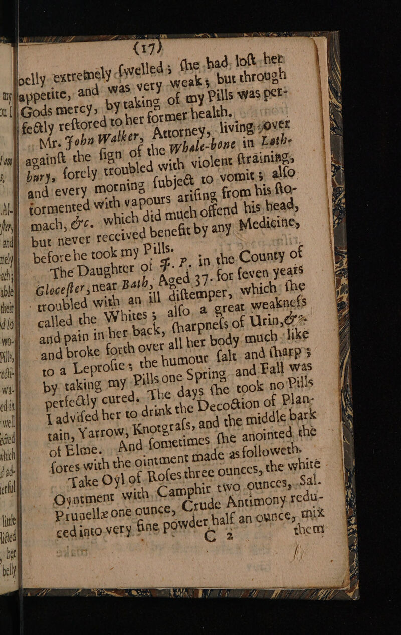 Lea a ry | (17 3 Hey» the whale-bone 10 Lethe violent ArainiBgs ro vomits, ato: from his fto- | fend his. head, | bur never re Medicitie, before he took my Pills. e: ‘li, een’ Daughter of F. P. in the County of Glocefter neat path, Aged 37: for feven years called the Whites 5 alfo, a great weakness and pain in her back, charpnels of Urin,@'% and broke forth ovet all her body much like 'o a Leprofies the humour fale and tharp py taking my Pills one Spring and Fall was perfectly cured. The days fhe took no Puls L advifed her to drink the Deco&amp;ton of Plan; tain, Yarrow, Knotgs afs, and the middle bark of Elme. And fometimes. fhe anointed, the {ores with the ointment made as followeths Take Oylot Rofes three Ounces, the white Oyorment with, Camphir two OUNCES, Sal. Prusellz one ounce, Crude Antumony redu- cedinto.very BAEC powder, half an ounce, mx | “Denk ak Sa them