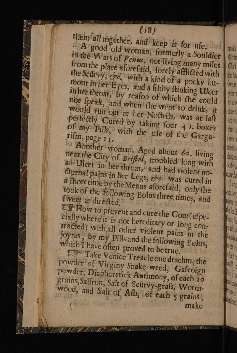 FE TOO ONG ET = Arp cence A BG Git (18) theny all roséther, and keep it’ for ‘ufe: Yc) good old woman: forttierly’a Souldier | tithe Wars of Fenus, hot'living many miles | from the place aforefaid, forely afiGéd wich | the Surey, hx With a kind of'q Pocky hu-. | mour inher Byes Yad 4 filthy ftinkihg Ulcer in hér throat,’ by’ reafon of ‘which the could HOE {peal and when! the wen¢ to drink, ‘it WOuld Fiti OnE at her! Noftrils, was at Jah PeHteAy ‘Cited by taking four 45. boxes Of my Bille wis the ufe-of the Garga- tum, page rr, | . Another woman, Aged about 60. livin near the City of Eriftol, troubled long wirh an! Ulcer in herthtoat,: and had Violent not Curhal pains in ber Légs; ee: wag cured in a fhort time bythe Means aforefaid, only fhe took of the following Bolus three times, and {weat as diréGed. , , == How to prevent and cure the Gout (efpe- Clally wher@ir is not hereditary or long con- tracted) with all othe? Violent pains in the Joynts &gt; -by my Pillsand the following Belus, t= Take Venice Treacle ore drachm,the powder’ of Virginy Snake- weed, Gafcoign Etains, Saffron, Salt of Scurvy-prafs, Worm. make oe E Ae ALM LIAL LETS