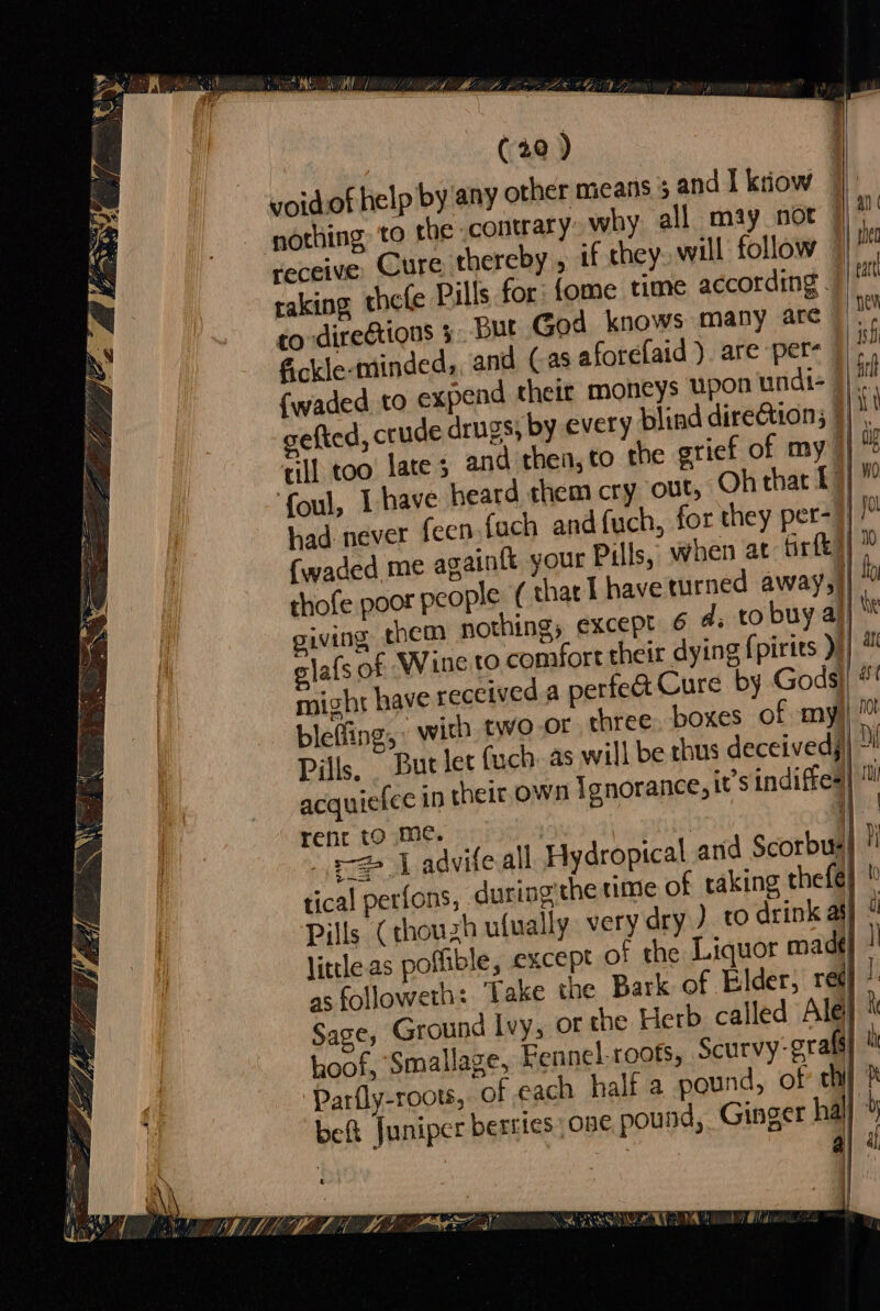 se (20) voidof help by any other means 5 and I ktiow © ‘nothing to the contrary» why all may not receive Cure thereby , if chey., will follow raking thefe Pills for: {ome time according 7 to direétions 5. But God knows many arc”. €ckle-minded,, and (as aforefaid ). are pet~ ish {waded to expend their moneys PHOS undi= 9) cefted, crude drugs, by every blind dire&amp;tion; | rill too late 3 and then, to the grief of my || foul, [have heard them cry out, Oh that 1) had never feen (ach andfuch, for they per- | (waded me againtt your Pills, when at frtk) thofe poor people ( thar I haveturned away) giving them nothing, except 6 d; to buy a! glafs of Wine to comfort their dying fpirits )} might have received a perfed Cure by Gods}! blefiing; with two-or three. boxes of my)! / Pills, — But let (uch. as will be chus deceivedy| ” ic own Ignorance, i’sindiffes| ye ees y t I TR a2 ie a , ey ERA Setyace neat eS eo a Srey acquiefee in the rent to me. | | i] sz | advifeall Hydropical and Scorbus| ! tical perfons, during the time of taking thefe}  Pills (thouzh ufually very dry ) to drink af] little as poffible, except of the Liquor madé} as followeth: ‘Take the Bark of Elder, re¢] Sages Ground Ivy, or the Herb called Ale hoof, Smallage, Fennel roots, Scurvy-grals Parfly-roots, of each half a pound, of’ thi beft Juniper berries one pound, Ginger hal} | : : a} 4 i] A Nees Oey y a ie SEE &amp; a\ , f va wo ray yy ae 3 9 — AGI MLE LE LIN ML LCE) NORIO Es (ea CUT