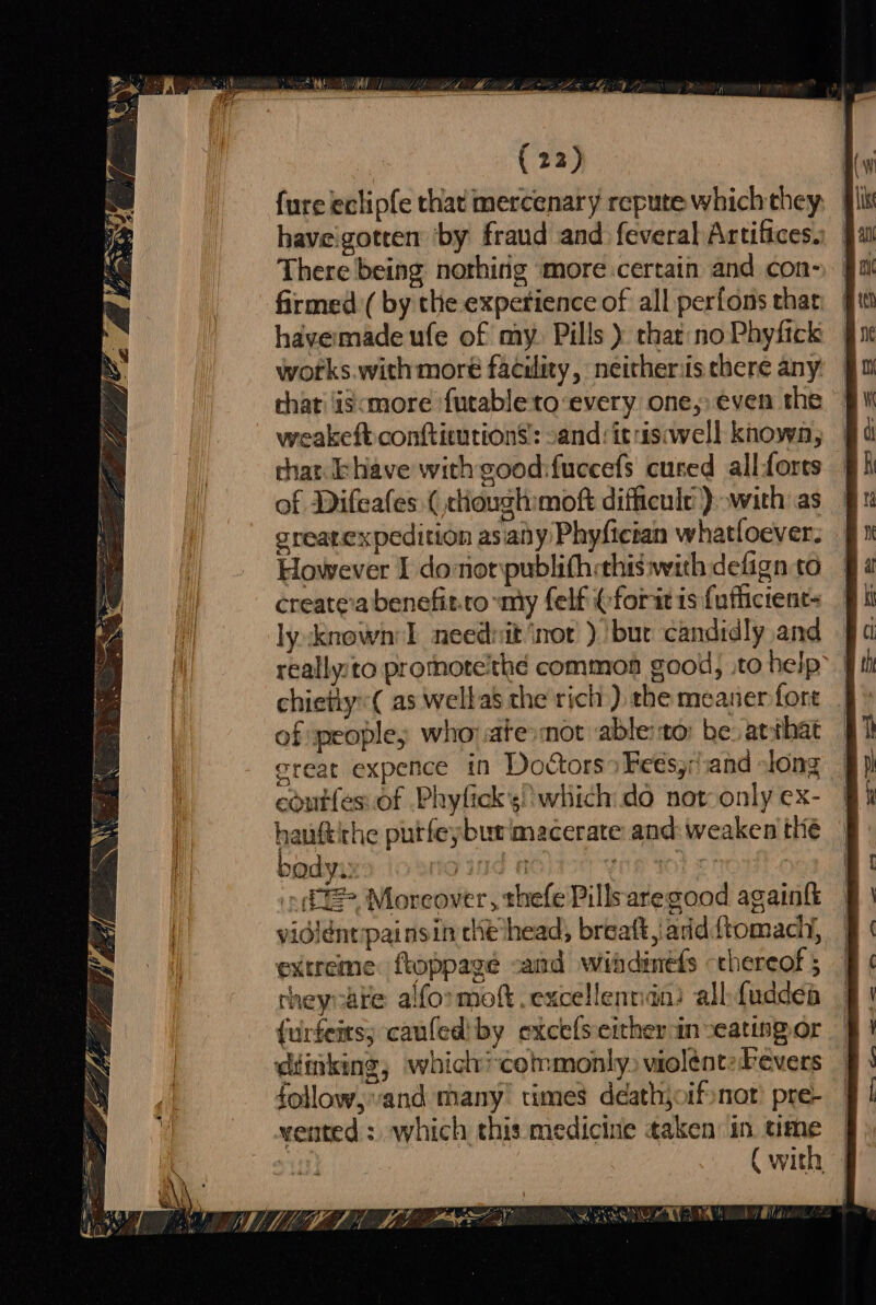 tose WM A (22) fure eclipfe that mercenary repute which they haveigotren by fraud and feveralArtifices: J There being nothing more:certain and con- firmed ( by the experience of all perfons that havermade ufe of my. Pills ) that: no Phyfick works.with moré facility, neitheriis there any that iscmore ‘futable to‘every one, even the weakeft conftieutions: sand:itrisiwell known, that khave with good:fuccefs cured allforts of Difeafes ( cloughmoft difficule)) with as § greatexpedition asiaiy Phyfician whatloever: 9 However I do noripublith:this:with defign to createva benefit.ro my felf (fori is fuflictenc- ly:known'l neednit ‘nor ).!bur candidly and — really:to protnote’thé common good, .to help | chietly( as wellas the rich): the meaner fore _ of people; whorate:mot able:to: be. atthat creat expence in Doctors» Fe€s,/and slong coutfes.of Phyfick’s! which do not: only ex- hauftithe putfeyburimacerate and: weaken thie ~ (+ Moreover, thefe Pillsaregood againk vididntpainsin che head, breatt, add. ftomadh, extreme. ftoppage and wihdinefs chereof ; theyre alformoft.excellentidni all fuddea {urfeits; canfed' by excels either in -eatingor diinking, whichicotmonly, violént:Fevers follow, and many times déathjoif nor’ pre- vented : which this medicine taken’ in time (with — wr ir : iF, ue ae F { r i} or . oS ; i BA Dee? 4 {a AY 2. |p oe + Se aa ae SPSS SEAT yt Se iN RR - Sy ae = Mee fa aaa Ww get Tae ¥ : SN aor : : . Pees ee, ee ee Oa - —~— =? a ah. 7 Wate Me LMI MAELO RL LOD ornare ei