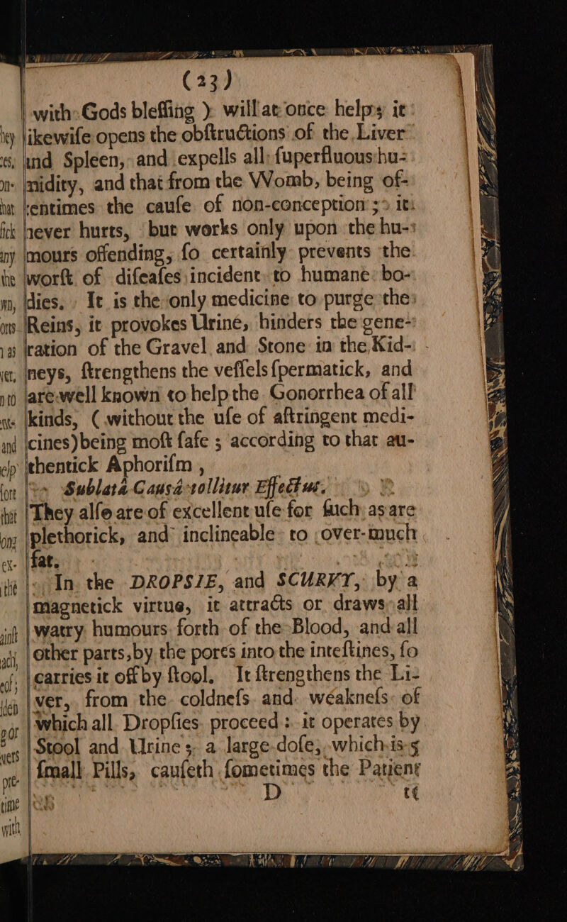 WP (23) | with: Gods bleffing ) will at once: helps it iy likewife opens the obftructions of the Liver ; md Spleen, and. expells all; {uperfluous:hu- nt: |midity, and that from the Womb, being of- it lentimes the caufe of non-conception s> It: fk hever hurts, bue works only upon the hu-» ny mours offending, fo certainly prevents the he wwortt. of difeafes incident: to humane: bo- 0, flies. It is the only medicine to purge the: an (Reins, it provokes Urine, hinders the gene- iy aah , Ineys, ftrengthens the veflels{permatick, and sj are-well known to help the Gonorrhea of all a: kinds, ( without the ufe of aftringent medi- icines) being moft {afe ; according to that au- ep thentick Aphorifm , | Sublata Causa-sollitur Effect we. » They alfoareof excellent ufefor uch, asare on peetnaricks and inclineable- to ,over-much X- | at. DAD ee ia }o In. the DROPSIE, and SCURKT, by a Magnetick virtue, it attracts or draws~altl watry humours. forth of the-Blood, and all other parts, by the pores into the inteftines, fo fi eaetiee itoffby fool. It ftrengthens the Li- ver, from the. coldnefs. and: weaknels: of vr | Which all. Dropfies. proceed :..it operates by 5. | Stool and Urine ;. a large-dofe, which is-5 xt | {mall Pills, caufeth fometimes the Patient A Se CON ee Le | t¢ see i, Saf > as - ~ S A Ne r as r: ” — As SS Seed oS ss — — =