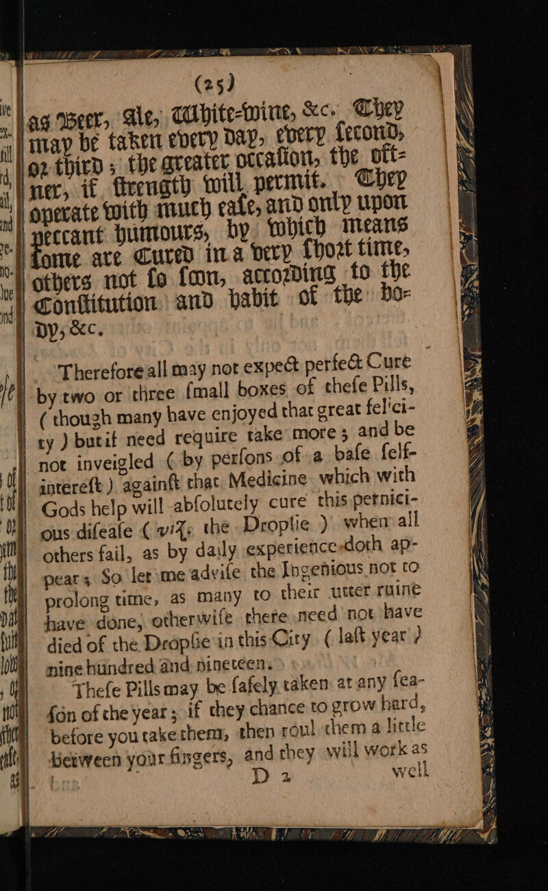 -MEE ae loz third 5 the greater occalion, the oft- operate with much cafe, and onl? upor am or —e oe = ——? a ea = SS S—_ ie ape = —= fome are Cured ina Dery {hoat time, others not fo fon, accogding to the | Conttitution and babit of the bo- |. Therefore all may not expec perfed Cure | by two or three (mall boxes of thefe Pulls, others fail, as by daily experience doth ap- pear; So ler me advife the [ngenious not to prolong titme, as many to cheir utter ruine have done, otherwife there meed not have died of the Dropfie in this City ( lat year ) nine hundred and: nineteen. - Thefe Pillsmay. be fafely. taken at any {ea- {on of che year ; if they charice to grow hard, before youtakethem, then roul chem a little between your fingers, and they will work as Bed By well