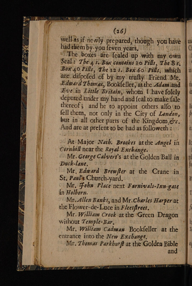A (26) well as if newly prepared, though you have | hadthem by- you feven years, |” | CST 4 ~The boxes ate: {ealed up ‘with my own — Seal: The 4s. Bax contains 20 Pills, The 8s, J ate. difpofed. of by my” trufty’: Friend) )Mt. Edward Thamas, Book(eller; atthe Adanilaad | depured under my hand and {ealtoimake'fale — thereof; and he to appoint others alfo ‘to felltchem, not only in the City of London,: | but in-all other parts of the Kingdom,éc. And are at prefent'to be had as followeth : Cornhtll near the Royal Exchange. Mr. Geerge Calvert's at the Golden Ball in Duck-lane. whe, | : Mr, Edward Brewfter at the Crane ‘in St, Pants Church-yard. Mr. Foh» Place next Farnivals-Inn-gate in Holborn. a Mr. Allen Banks, and Mr.Charles Harper at — the Flower-de- Luce in Fleetftreet. Mr. William Crock atthe ‘Green Dragon without Temple-Bar, Mr. William Cadman Bookfeller at the entrance into the New Exchange, | Mr. Thomas Parkhurft at the Golden sea an