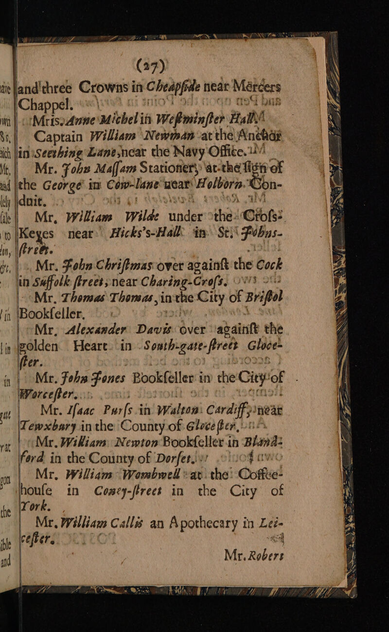 | MrisoAnne Michel in Welioninfter iy us Captain William Newman atthe Anchas Mr. Fohu Maffam Stationery ‘at-the fist oe 3 Son Mr, Wikis! ‘Wilde ‘under’ tha Ofols? . Mr. Fobn Chriftmas over againk the Cock Mr. Thomas Thonsas,in nthe pee of Brite Mr, Alexander Davis over abainte the / fier. Worcefter..:, . Mr. Haac Purfs in Walton: Cardiff neat Tewxbary inthe County of Gloce fen, ).0 Mr. Wikiam Newton Bookteller i in Bhana: ford in the County of ‘Dorfersy: og a Mr, Wiliam Wombwell «av. the: Coffe! York. Mr, William Call an Apothecary in Lei- cefber, = Mr. ees