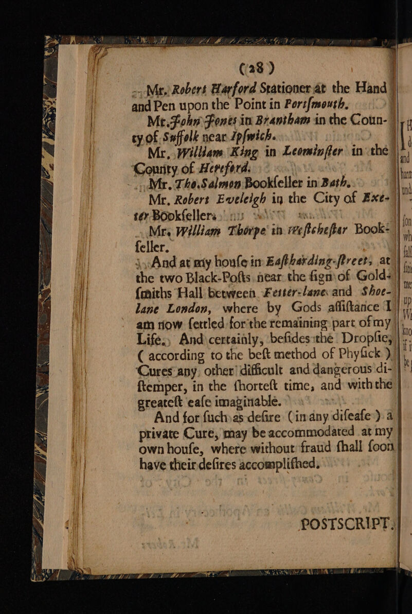 nS OS NY LVI ALA) LEZLEY ED TM * | ! - (28) ... Mr, Robert Harford Stationer.at the Hand | and Pen upon the Point in Port{mouth, | Me.Fohn Fones in Brantham in the Coun- )|, cy.of Suffolk near Ipfwich. | ff Mr, William King in Leominffer inthe Gonrity of Hereford. i Mr. Tho.Saleon Bookleller in Bath, Mr, Robert Eveleigh in the City of Exe- |. to -Bookfellera;.nu WIT sak q, Mr. William Thorpe in efichefter Book= feller. } \,And at my houle in Eafthakding-freets at |. Hy the two Black-Pofts near the fign of Golds) i (miths Hall between Fetter-lane and Shoe- |} j lane London, where by Gods affiftance 1) am riow fettled forthe remaining part of my | Life., And certainly, befides:thé Dropfie; |... ( according to the beft method of Phyfick d, ‘Cures'any. other’ difficult and dangerous di- ftemper, in the {horteft time, and: withthe | greatelt eafe imaginable. | wa | And for fuchas defire (imany difeafe:). a private Cure, may be accommodated at my | own houfe, where without fraud fhall foon} have their defires accomplifhed. , : a ie POSTSCRIPT, |