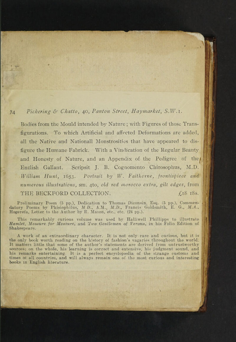 Bodies from the Mould intended by Nature; with Figures of those Trans¬ figurations. To which Artificial and affected Deformations are added, all the Native and Nationall Monstrosities that have appeared to dis¬ figure the Humane Fabrick. With a Vindication of the Regular Beauty and Honesty of Nature, and an Appendix of the Pedigree of theJ | English Gallant. Scripsit J. B. Cognomento Chirosophus, M.D. William Hunt, 1653. Portrait by W. Faithorne, frontispiece and numerous illustrations, sm. 4to, old red morocco extra, gilt edges, from , THE BECKFORD COLLECTION. £18 18s. Preliminary Poem (5 pp.), Dedication to Thomas Diconsin, Esq. (5 pp.), Commen- 4 datory Poems by Phisiophilus, M D., A.M., M.D., Francis Goldsmith, E. G., M.A., Hogerefa, Letter to the Author by E. Mason, etc., etc. (24 pp.). This remarkably curious volume was used by Halliwell Phillipps to illustrate Hamlet, Measure for Measure, and Two Gentlemen of Verona, in his Folio Edition of 1 Shakespeare. A work of an extraordinary character. It is not only rare and curious, but it is 1 the only book worth reading on the history of fashion's vagaries throughout the world: I It matters little that some of the author’s statements are derived from untrustworthy ! sources; on the whole, his learning is correct and extensive, his judgment sound, and | his remarks entertaining. It is a perfect encyclopaedia of the strange customs and | times or all countries, and will always remain one of the most curious and interesting 1