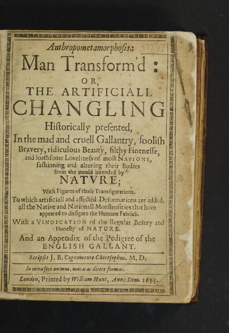 jEitrS.J'3 ,Bga<a&Bagg^Besgi«gaBH«nsc )t(rj lit Antbropometamorfbqfis.: Man Transform’d * or; * - . THE ARTIFICIALL CHANGLING Hiftorically prelented. In the mad and crueil Gallantry, foolifh Bravery, ridiculous Beauty, filthy FinenelTe and loathfome Lovelinefs of mod Nati ons3 fafhioning and alrcring their Bodies from ihe mould intended by ' NATVRE- With Figures of thole Transfigurations. To which artificial! and affeded Deformations are added; all the Native and Mationall Monftrofities that have appeared to disfigure the Humane Fabrick. With a Vindication of the Regular Beauty and Honefty of NATURE, And an Appendix of the Pedigree of che ENGLISH GALLANT. Scrip fitJ. B. Cognomento CkiroJ&phus. M. D. In mvAfert animus, mu:Atm dicere format. London> Printed by William Hunt, AnnoDsm. 1653. SSSKsSi ST§i 3