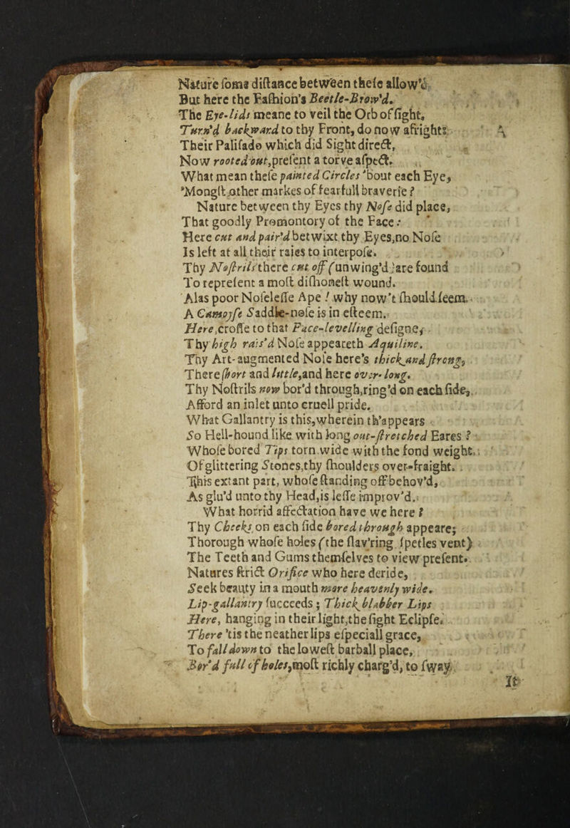 Nifure fom« diftaace between thefc allows But here the Fafhion’s Beetle-Brow'd. The Bye-lids meane to veil the Orb of fight. Turn'd backward to thy Front, do now afrights Their Palifado which did Sight direft, Now rootedim,ptetent atorveafpt#* What mean thefe painted Circles 'bout each Eye, *Mong(Eather markes of fearfull braverie ? Nature between thy Eyes thy Nofe did place, That goodly Promontory of the Face .• Here cm and pair'd betwixt thy Eyes,no Nofe Is left at ail their raies to interpofe. Thy Nejlriis thtrc cm. off (un wing’d ;are found To reprelent a moil difiaondt wound. Alas poor Nofeleffe Ape / why now’t ihouldfeeia A Camayfe Saddle-nole is in efteern. Herexroffe to that Face-levelling defigne,- - Thy high rais'd Nofe appeareth Aquiline. Thy Art-augmented Nofe here’s thief andftrcttg9 , Thereffort and little^and here over- long. Thy Noftrils now bor’d through,ring’d on each fide. Afford an inlet unto cruell pride. What Gallantry is this,wherein th’appears So Hell-hound like, with long out-fir etched Eares Whole bored Tips torn.wide with the fond weight Of glittering Stones,thy fiioulders over-fraight, . This extant part, wbofe {landing off behov’d, As giu’d unto thy Head,is leffe improv'd.; What horrid affc&ation have we here l Thy Chcekj, on each fide bared through appearej Thorough wbofe holes (the flav’ring (pedes vent) The Teeth and Gums themfelves to view prefent. Natures ftritff Orifice who here deride, .Seek beauty i.n a mouth mare heavenly wide, hip'gallantry fucceeds; Thief blabber Lips Here, hanging in their light,the fight Eclipfe, There ’tis the neather lips efpeciall grace, To fall down to the lowed barball place, Bard full c/We/,mo(l richly charg’d, to fvyay