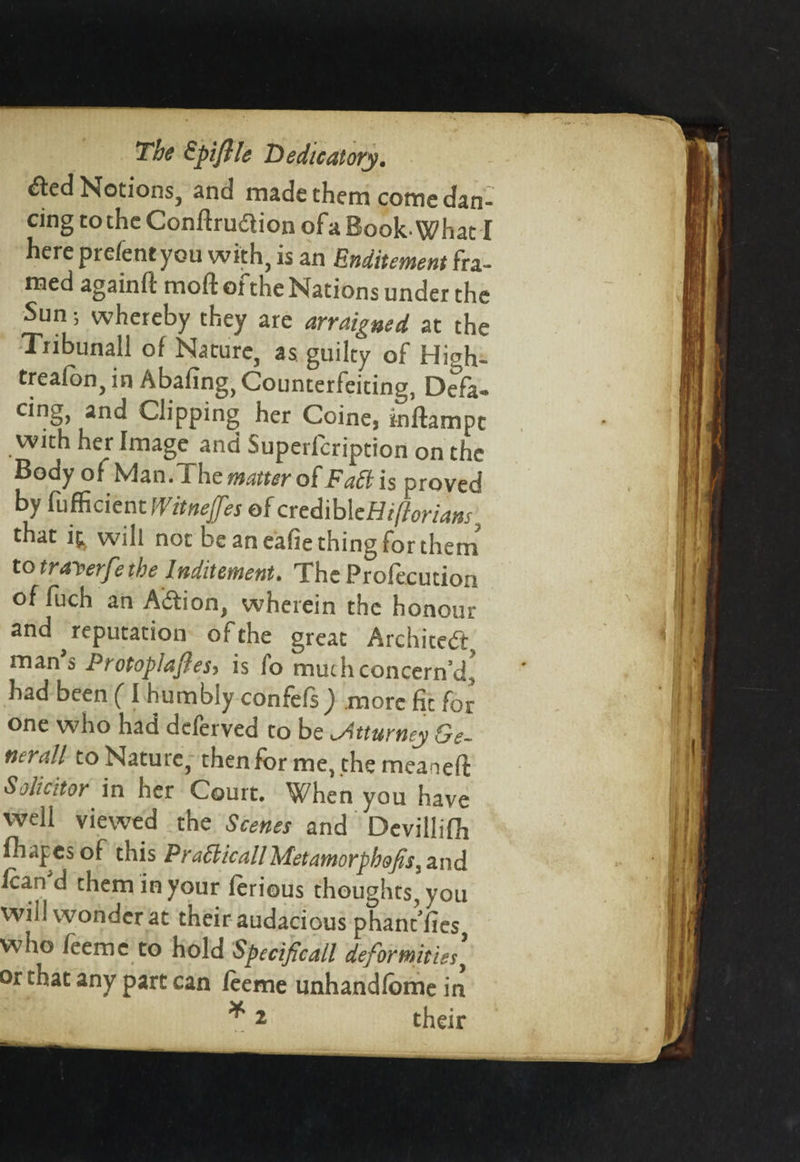 <fled Notions, and made them come dan¬ cing to the Conftrudiion ofa Book- What I here prefentyou with, is an Enditement fra¬ med againft mod ofthe Nations under the Sun; whereby they are arraigned at the Tribunall of Nature, as guilty of Hitih- treafbn, in Abafing, Counterfeiting, Defa¬ cing, and Clipping her Coine, inftampt with her Image and Superfcription on the Body of Man.The matter of Faffi is proved by fufficient Ifitnejfes of credibleH ifiorians that it will not be an eafie thing for them to tra-perfe the Inditement. ThcProiecution of fitch an Aiffion, wherein the honour and reputation of the great Architect mans Protoplafies> is fo much concern’d, had been (I humbly confefs} more fie for one who had deferved to be ^Atturney Ge¬ nerali to Nature, thenforme. themeaneft Solicitor in her Court. When you have well viewed the Scenes and Devillifh fh«ifes of this PraflicallMetamorpbofis, and lean d them in your lerious thoughts, you will wonder at their audacious phant’fies, who feeme to hold Specificall deformities’ or that any part can leeme unhandfbme in