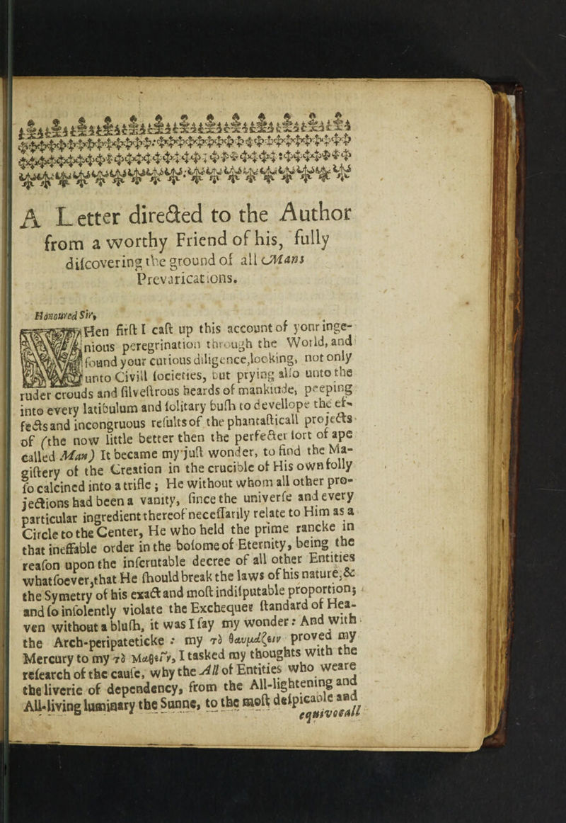 A Letter direded to the Author from a worthy Friend of his, fully difcovering the ground of all &lt;JVLan$ Prevarications. Honoured Sir, *Hen firft I caff up this account of yonrmge- dnious peregrination through the World, and 1 found your curious diligence,locking, not only j^^n^untoCivriil lociettes, but prying alio unto the ruder crouds and filvefiroas beards of mankuide, peeping into every latibulum and ioiitary bufh to develiope the eN fe&amp;sand incongruous refultsof the pbantafticall projects- of Ahe now little better then the perfect tort of ape called Man) It became myjuft wonder, to find the Ma- giftery of the Creation in the crucible of His own roily fo calcined into a trifle j He without whom all other pro¬ jections had been a vanity, fincethe untverfe and every particular ingredient thereof neceflanly relate to Him as a Circle to the Center, He who held the prime rancke in that ineffable order in the bolomeof Eternity, being the reafon upon the infcrutable decree of all other Entities whatfoever.that He fhould break the laws of his nature3&amp; the Symetry of his exaCt and moftindiiputable proportion 5 and fo infolently violate the Exchequer ftandard of Hea¬ ven without a blufh, it was I lay my wonder: And with the Arch-peripateticke .* my rb 9^^/^ proved my Mercury to my I tasked my thoughts wit e telearch of the caule, why the .4/M Entities who sveare the liveric of dependency, from the All-lightening an All-living luminary the Sunne, to the «oft detpi^le^^ i . .. -