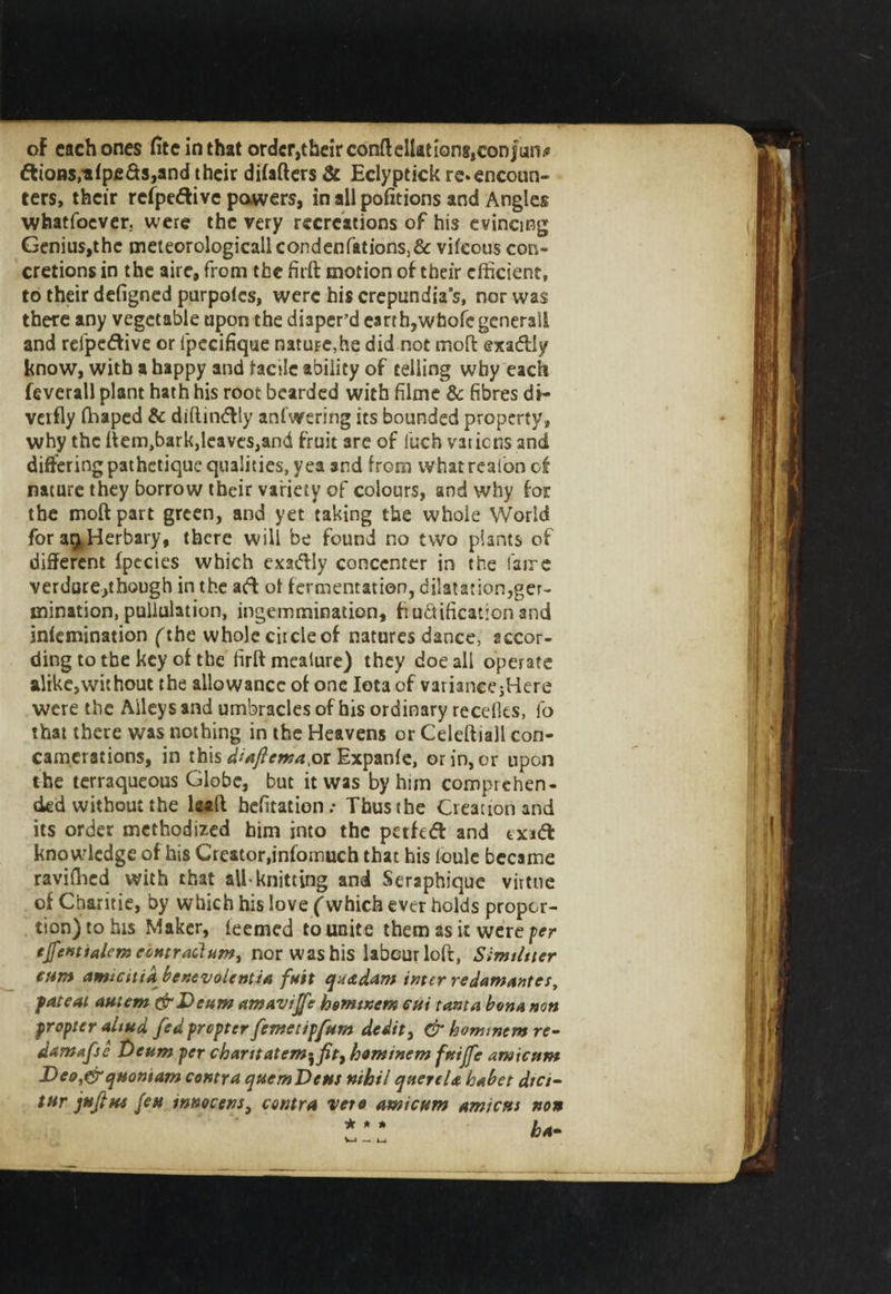 oF each ones fiteinthat order,their conftellationf,con furs* dions/afpc&amp;s,and their difafters &amp; Eclyptick re*encoun¬ ters, their refpedive pawers, in all pofitions and Angles whatfoever. were the very recreations of his evincing Genius,the meieorologicallcondenfations)&amp; vifeous con¬ cretions in the aire, from the firft motion of their efficient, to their defigned purpoles, were his crepundia’s, nor was there any vegetable upon the diaper’d earth,whole generail and refpedive or lpecifique natUFe,he did not mo ft ©xadly know, with a happy and ladle ability of telling why each feverall plant hath his root bearded with filme &amp; fibres di- verfly (Taped &amp; diftindly anfwering its bounded property, why the ftem.barkjleaveSjand fruit are of liich vatiens and differing pathetique qualities, yea and from whatrealon of nature they borrow their variety of colours, and why for the moftpart green, and yet taking the whole World for a^Herbary, there will be found no two plants of different fpecies which exadly concenter in the fame verdure,though in the ad of fermentation, dilatation,ger¬ mination, pullulation, ingemmination, fi unification and infemination fthe whole ciicleof natures dance, accor¬ ding to the key of the firft meature) they doe all operate alike,without the allowance of one Iota of variancejHere were the Alleys and umbracles of his ordinary recefies, l'o that there was nothing in the Heavens or Celeftiall con- camerations, in this diaftema.ot Expanfe, orin,or upon the terraqueous Globe, but it was by him comprehen¬ ded without the kaft befitation.* Thus the Creation and its order methodized him into the petfed and exid knowledge of his Creator,infomuch that his loule became ravifhed with that all-knitting and Seraphique virtue of Cbaritie, by which his love (which ever holds propor¬ tion) to his Maker, teemed to unite them as it were per tjfetstialem contractum&gt; nor was his labour loft, Similiter cum amteitia benevoientia fust quadam inter redamantes, fateal autem &amp;Deum amavijfc homtnem cut tarn a bona non propter altud fed propter femetipfum dedit, &amp; bomtnem re- damafse Deum per chant atem^fity hominem fuiffe amicum Deo,&amp;quoniam contra quern Dens nihil querela babet dtet- tur juft ns feu innocent, contra veto amicum amicus non •k * * ha-