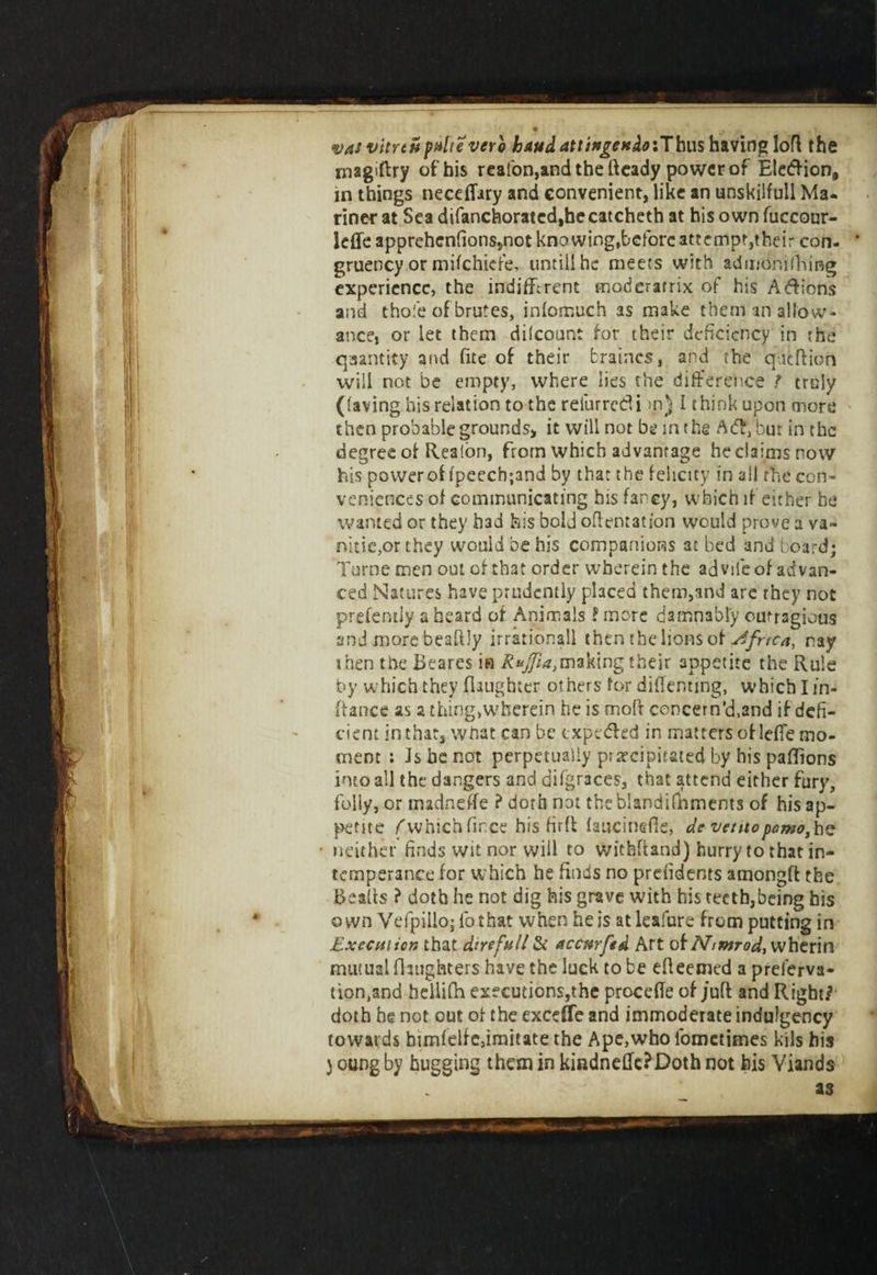 magiftry of his reafon,and the Heady power of Eletftion, in things neceflary and convenient, like an unskilfull Ma¬ riner at Sea difanchorated,becatcheth at his own fuccour- leffe apprehenfionssnot knowing,before attempt,their con. gruency or mifchiefe, until! he meets with admonifhing experience, the indifferent moderamx of his Aftions and thofe of brutes, infomuch as make them an allow¬ ance, or let them dilcount for their deficiency in the quantity and fite of their braines, and the queftion will not be empty, where lies the difference / truly (laving his relation to the reiurretii &gt;n) I think upon more then probable grounds, it will not be in the A&amp;fbut in the degree of Realon, from which advantage he claims now his power of fpeecbjand by that the felicity in ail the con¬ veniences of communicating his far cy, which if either he wanted or they had his bold oftentation would prove a va¬ nities they would be his companions at bed and board; Turne men out of that order wherein the advife of advan¬ ced Natures have prudently placed them,and are they not prefently a heard of Animals ? more damnably cutragious and more beaftly irrational! then the lions of Africa, ray i hen the Beares in R*Jfiatmaking their appetite the Rule by which they (laughter others for diffentmg, which I in- ftance as a thing,wherein he is mofr concern'd,and if defi¬ cient in that, what can be expedhd in matters of lefle mo¬ ment : is be not perpetually precipitated by his paflions into all the dangers and difgraces, that attend either fury, folly, or madneffe ? doth not the blandifnmems of his ap¬ petite (which fince his firft laucinefte, dc ventopomo, he neither finds wit nor will to withfland) hurry to that in¬ temperance for which he finds no prdidents amongft the Bealls ? doth he not dig his grave with his teeth,being his own Yefpillo; fothat when he is at leafure from putting in Execution that dire full &amp; accmftd Art of Nmtrod, wherin mutual (laughters haye the luck to be efleemed a prelerva- tion.and hdlifh executions,the precede of juft and Right/ doth he not out of the exceffe and immoderate indulgency towards himfelfe,imitate the Ape,who fooictimes kils his j oung by hugging than in kindnedc?Doth not bis Viands as