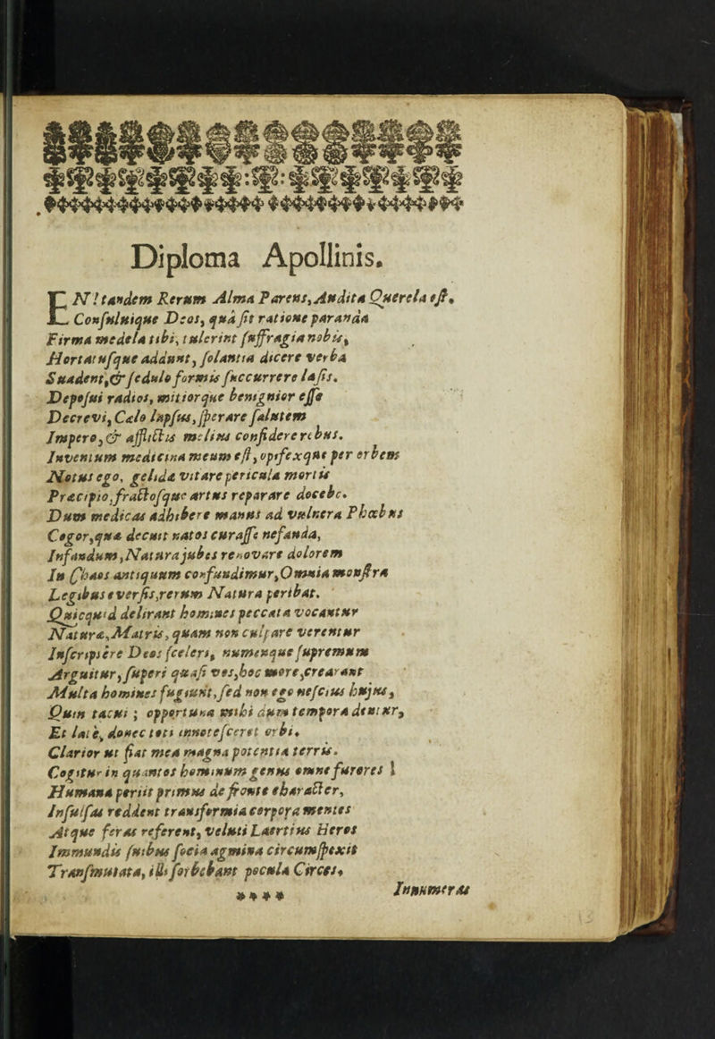 Diploma Apollinis. EN! tandem Rerum Alma Partus, Audit* Querela eft, Confuluique Deos, qua fit rations paravd* Firma me del* ttbs, tulerint (uffragi*n9bu% Hortatufque addunty folantia dtcerc verba S undent t&Jeduloformis fuccurrere lafis. Depojui radios, mittorque bcntgnior ejfir Decrevi, C&lo Upfus/fperare falutem Jmpero}& ajfltihs melius confidere rebus. Invent urn mediem* meum <flyOptfexqus per erbem Hotuscgo, gelid* v itAre per teal* mortis Praapiofiraftofquc *rtus reparare decebc. Dum medicos adhthere ma»us ad vulr.cra Phoebus Cegor^qu* decutt uatos curajfe nefanda, InfewdumtNaturajubes re»ovare dolorsm Jtt (fhaos antiquum coKfundimuryOmni* monfir* Legtbus sverfts,rerum Natura peribat. Quicquid delir ant homines peccant vocantur NaturOiMitiris, quarts non culfare verentur Iufcrtpicre Deo: (celertt nununquefupremum Arguituryfuperi quafi vesyboc moreycre*rant Multa homines fugturit,fed non ego nefctus hujtts, OutH t*cut ; cppertUH* Kithi dum temper* dt*i*r9 Et late, donee ten innetefeeret orbi♦ Cl art or ut fat me* magna potent i* t err is. Cogitu* in qumtos kemmurngenus omnefurores 1 Human* psriit primus de ft ante eharatt er, Jnfuifas rtddent transformia corpora mentes Atqtsc feras referenty veluti Laertius tieros Immssndis futbus focia agmina circumfptxtt Tranfmutata, iUi for bib am pscul* Circes* an ♦ # Irtufimeroi