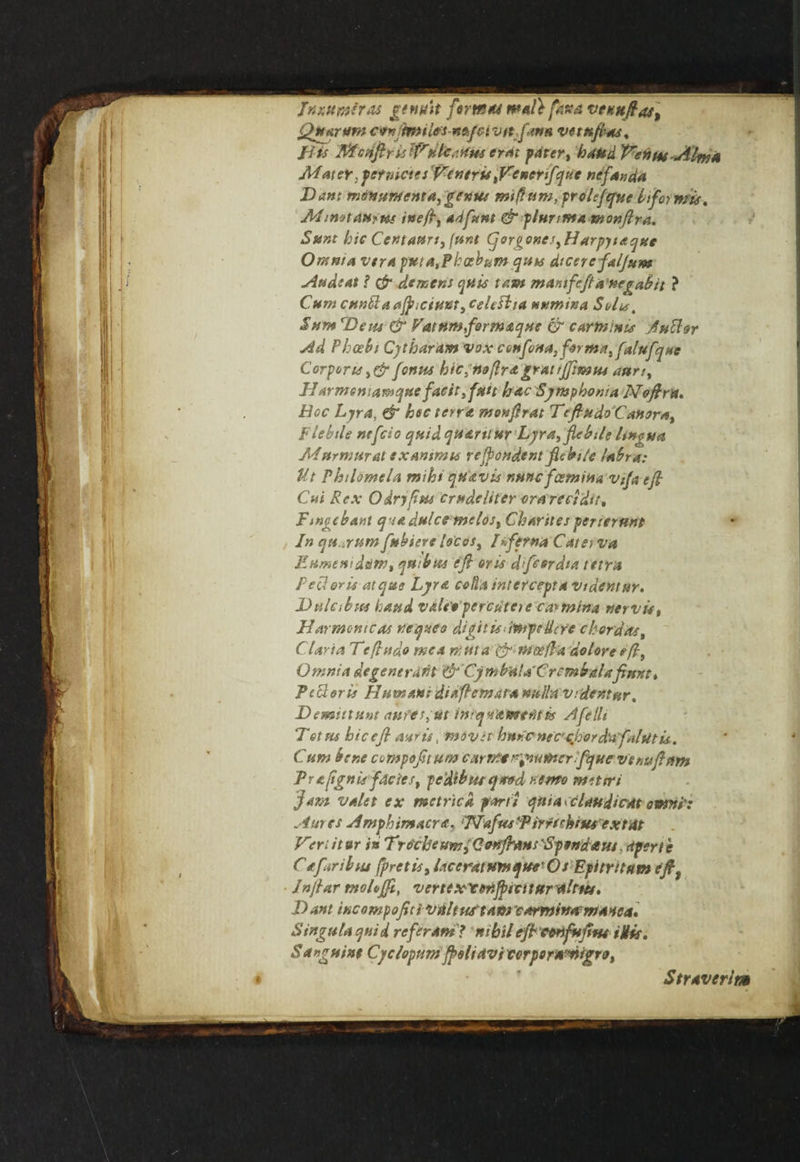 tnxttmiras gems it firm** matt pH*ta t<e*ujt4t\ Quorum cv*}jmil*s-ntkfttivtt.ftrm vetnftas, i-iis Mcrifiris lfrera; fater> hand Venm-Alma Mater: per metes fantris ftfencrifquc nefanda Dant monument a^genue miff-urn, prolfeyue btforwis, Minotaur us ineftt adfunt & plunmantonftra. Sunt hie CentaPSrtQnnt (qorgone.^Harpytaque Oram a vtra puta,Phceb^m quu dicer efaljum Audeat ? & demens quit tam mar,tfeft a negabit ? Cunt CHn&aaJptciHUt, celt ft ta Mumwa Suite t Sum 'Bern & Vatumformaque & carmiuts Jutfor Ad Phcebi Cythdram vox confona, forma, falufqne Corporis >&fontts hic,rto/lrdgratrjftmtu aun, H Armeniamque facit, fun bac Symphonia Noftru* Hoc Lyra, & hoc terra monftrat Teftudo'Canora^ Flebtle nefcio quid quarttttr Lyrafflebtlg lingua Murmur at txantma refpondent fitbi/e lahra: Ut Philomela mihi qua vis r,unc fosmina vifa eft Cut Rex O dry fists crudeliter era reel dir, Ftngebant quadulce melost Charites perterunt In quorum fubiere locos, [iferna Cato va EtimtwdtitH) qu:bus eft oris dfcerdta terra Peel oris at que Lyra colla intercept a videntur. Dulabsts hand v&leVperctitetc carmina nervis, Harmonicas Veepn ea digit is impeUc Ye chordae, C laria Teftudo me a mttta & mo? ft a dolore eft. Omnia degene rant & CyrnhalaC rcmbaUftmt* Peeler is Humane diaftemata nulla vrdentur. Dominant <wfes,ut iniasnewentis Afetli Tetm hie eft antis, mover hnreneecjjorda fnlutis. ' ' Cum bene cumpofituw c arm* reamer fty neve wft tfm Praftgnis facie st pc'dibut <y*»d Hereto miters ft am valet ex metric a parti quia > claudicAt own!: Antes Amphirnacr a, !TIafm ‘Pirrtcbsus ex tat Vert it ar in Trocheum, CenfrausSpendaus, Apert e Cafaribsu fpretts, l.iceratumque’Os Epitritum eftt Jnftar tnoLfft, vertex'cmjpscttftralrus. Data incompoftti vulttu tam earminatmanca. Singula quid refer Am? nihil eftettifuftw iUis. Sanguine Cyclopum ftoliavi terpownigro, Straverim