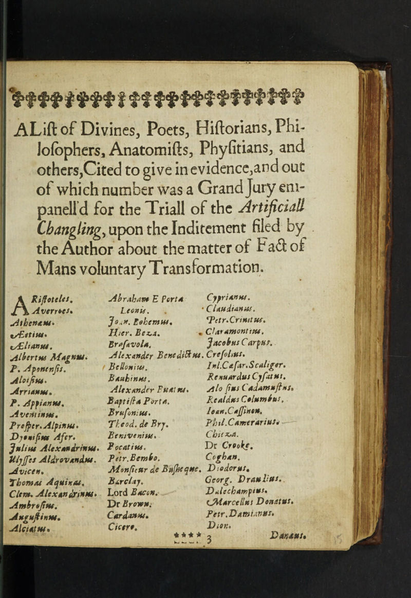 I ff f'ffttfff ALift of Divines, Poets, Hiftorians,Phi- Jofophers, Anatomifts, Phyfitians, and others,Cited to give in evidence,and out of which number was a Grand Jury em- panelld for the Triall of the Artificial Cbangling, upon the Inditement filed by the Author about the matter ol Fad of Mans voluntary Transformation. ARi/foteles. Averred* Athcn&amp;w, tAUltanui. Albert** Magnm. P. Afonenjis. Alotfitu. Arrsanm, P. Affiantu. Aventinw, Prcfjscr.Alfinw, Dytutfim Afer, Julitu Alexandria™. Ul)ffes Aldrovandm. Avtcen, Thomas Aquino*. Clem* Alexandxtnm. Ambrojitu. Augufiinw. Aleut us* Abraham E Pert4 Cyprian™. Leonis. • C Unit an as. Eohemtu. *Tetr.Crtmtus. liter. Be^a. « CUramonttPU. Bra/kvola, Jacobus Carpus. Alexander Benedifttu.Crcfolms, Belloniue. Inl.Cafar.Scaliger. Bautin™. Renuardus Cyfatut. Alexander Fuairu. Alo fins Cadamujhts, Baftifla Porta. Rcaldus Columbus. Brufoniw. Iean.CaJfmen. Tleod. de Fry. Phtl.Camerarius* Bemvenitts. ChiiZrO. Pocatiws. Dr Crooke. Pttr.Bembo. Coghon. Alenficur de Eufikcque. Diodorus, Barclay. Georg. Drau lifts. Lord Boccn. DAechamptus. Dr Browm sJMarcellut Don at us. Cardanw, Petr.D ami anus. Cicero. Dton* W-, ^ w- J