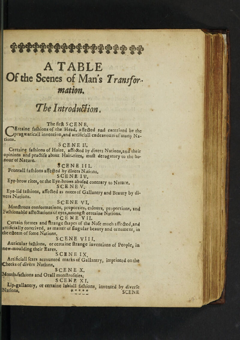 A TABLE Of the Scenes of Man s Trans for¬ mation. ' T; , j) * ' * ’ *\ , At. t i. y -IT- „ r The Introduction. Thefirft SCENE. Ertaine fafhions of the Head, affefied and contrived bv the 'pragmatical! invention,and artificial! endeavours of many Na- c tions. SCENE ir. Certaine fafhions of Haire, affe&amp;ed by divers Natiens.ancf their opinions and praftife about Hair-rires, moft derogatory to the ho¬ nour of Nature. Scene hi. Frontall fafhions affe&amp;cd by divers Nations. SCENE IV. Eye-brow rices, or the Eyc-brows abufed contrary to Nature. SCENEV. Eye lid fafhions, affefted as notes of Gallantry and Beauty by di¬ vers Nations. 1 scene vi. Monftrous conformations, proporties, colours, proportions, and Fafhionablc affectations of eyes,amongft certaine Nations. scene VII. Certain formes and ftrange fhapes of the Nofe much affeded,and artificially contrived, as matter of fiagular beauty and ornament, in theefteem of fomc Nations. SCENE VIII. Auricular fafhions, or certaine ftrange inventions of People, in new-moulding their Earcs. SCENE IX. ArtificiaU fears accounted marks of Gallantry, imprinted on the Cheeks of divers Nations, SCENE X. Mouth.fafhions and Orall monftrofities; SCENE XI. Lip-gallantry, or certaine labiall fafhions. invented by divert Nations, * * * » * err n k SCENE