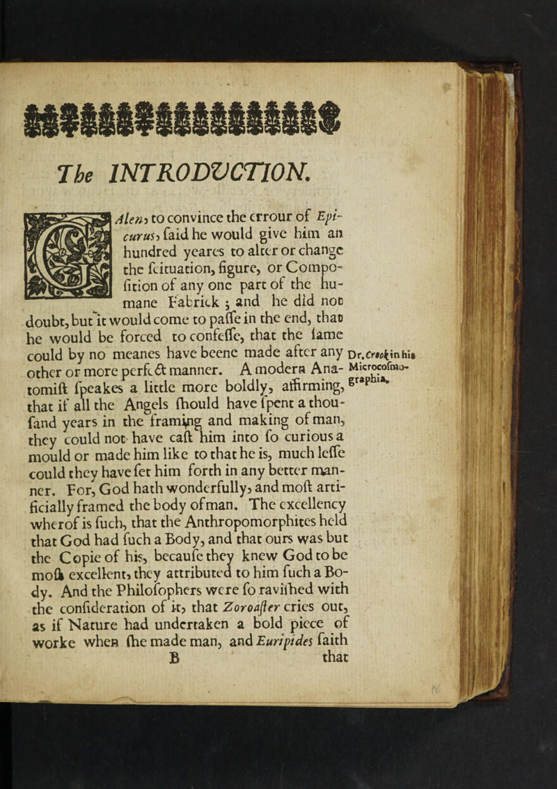 The INTRODVCTION. Alen-&gt; to convince the crrour of Epi¬ curus &gt; faid he would give him an hundred yeares to alter or change the feituation, figure, or Compo- fition of any one part of the hu¬ mane Fabrick j and he did not doubt, butit would come to paffein the end, that he would be forced to confeffe, that the lame could by no meanes havebcene made after any Dr.cwtinhi* other or more perfect manner. A modern Ana- Microcofma- tomift fpeakes a little more boldly, affirming,gtap lK that if all the Angels fhould have fpent a thou¬ sand years in the framing and making of man, they could not have caft him into fo curious a mould or made him like to that he is, much leffe could they have fet him forth in any better man¬ ner. For^ God hath wonderfully&gt; and moft arti¬ ficially framed the body of man. The excellency wherof is fuch, that the Anthropomorphites held that God had fuch a Body, and that ours was but the Copie of his, becaufethey knew God to be mofk excellent they attributed to him fuch a Bo¬ dy. And the Philosophers were fo raviihed with the confideration of it5 that Zoroafler cries out, as if Nature had undertaken a bold piece of worke when (he made man, and Euripides faith B that