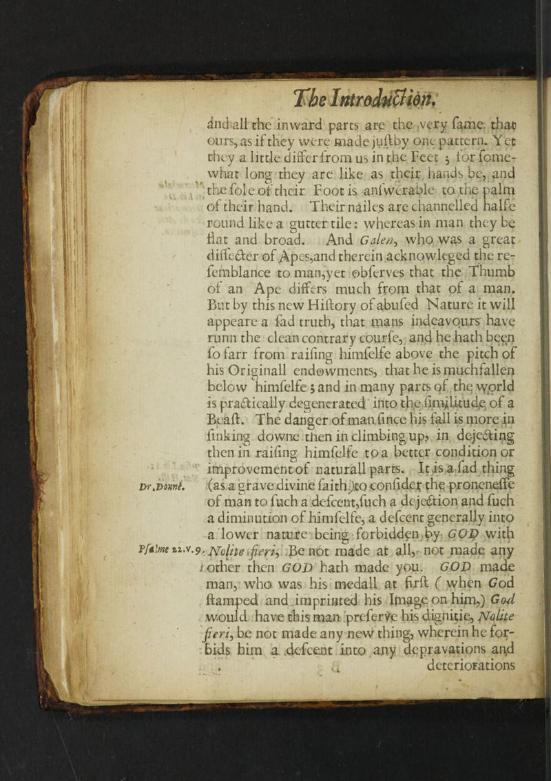 dndall the inward pares are the ;vcry fame that ours, as if they were made jufhby one pattern. Y ec they a little differ from us in the Feet 5 for fome- what long they are like as their hands be, and the foie of their Foot is anfwerable to the palm of their hand. Their nailes are channelled halfe round like a gutter tile: whereas in man they be Hat and broad. And Gale/?, who was a great diffe&amp;er of Apes,and therein acknowleged the re- femblance to man,yet ©bferves that the Thumb of an Ape differs much from that of a man. But by this new Hiltory of abufed Nature it will appeare a lad truth, that mans indeavours have runn the clean contrary courfe, and he hath been fo farr from raifing himfelfe above the pitch of his Originall endowments, that he is muchfallen below himfelfe; and in many parts of the world is pradtically degenerated into the iimilitucfe of a Beaft. The danger of man fince his fail is more in finking downe then in climbing up? in deje&amp;ing then in raifing himfelfe to a better condition or improvement of naturall parts. It is a fad thing Dr.vwni. (as a grave divine faith)to confide* the proneneffe of man to fuch a defcent,fuch a dejection and fuch a diminution of himfelfe, a defeent generally into a lower nature being forbidden by GOD with Tfaime zi.v.p. jsfclite 'fieri-) Be not made at all, not made any ; other then GOD hath made you. GOD made man, who was his medall at firft ( when God ftamped and imprinted his Image on him,) God would have this man preferve his dignitie, Noiite fieri, be not made any new thing, wherein he for¬ bids him a .defeent into any depravations and deteriorations