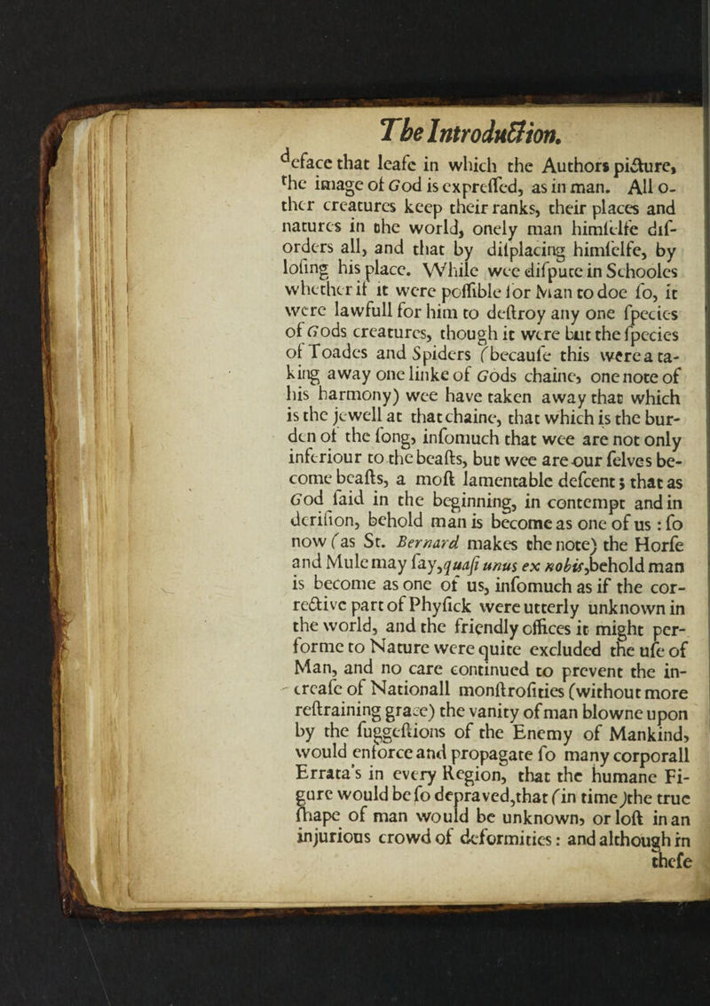 deface that leafe in which the Author* pi&amp;ure, rhc image of God is expreffed, as in man. AH o- thcr creatures keep their ranks, their places and natures in ohe world, onely man himlelfe dif- orders all, and that by difplacing himlelfe, by lofing his place. While wee difputein Schooles whether if it were poffible for Man to doe fo, it were lawfull for him to deftroy any one fpecies of Gods creatures, though it were but the fpecies of Toades and Spiders fbecaufe this werea ta¬ king away onelinkeof Gods chaine, one note of his harmony) wee have taken away that which is the jewell at thatchaine, that which is the bur¬ den of the long, infomuch that wee are not only inferiour to the beafts, but wee are our felves be¬ come beafts, a moft lamentable defeent; that as God laici in the beginning, in contempt and in dcrifion, behold man is become as one of us : fo now fas St. Bernard makes the note) the Horfe and Mule may i'ay^quafi unus ex nobis ^behold man is become as one of us, infomuch as if the cor¬ rective part of Phyfick were utterly unknown in the world, and the friendly offices it might per- forme to Nature were quite excluded the ufe of Man, and no care continued to prevent the in- create of Nationall monftrofities (without more reftraining grace) the vanity of man blowne upon by the fuggeftions of the Enemy of Mankind, would enforce and propagate fo many corporall Errata’s in every Region, that the humane Fi¬ gure would bcfodepraved,that fin timejthe true fhape of man would be unknown, or loft in an injurious crowd of deformities: and although in thefe