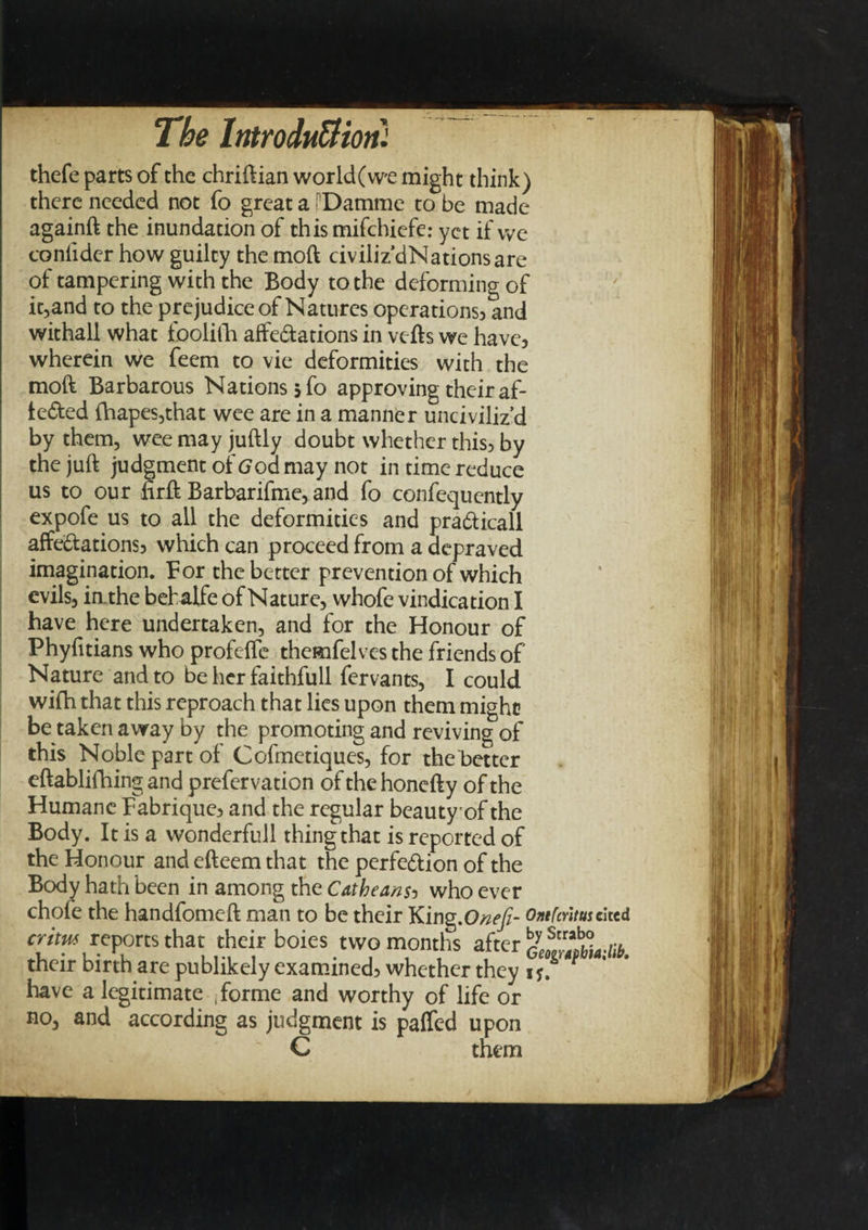 thefe parts of the chriftian world(w'e might think) there needed not fo great a ['Damme to be made againft the inundation of this mifchiefe: yet if we confider how guilty the moft civiliz’dNationsare of tampering with the Body to the deforming of it,and to the prejudice of Natures operations} and withall what toolifh affectations in vefts we have5 wherein we feem to vie deformities with the moft Barbarous Nations 5 fo approving their af- teCted fhapes,that wee are in a manner unciviliz’d by them, wee may juftly doubt whether this3 by the juft judgment of(7oamay not in time reduce us to our firft Barbarifme, and fo confequently expofe us to all the deformities and praCticall affe£tations5 which can proceed from a depraved imagination. For the better prevention of which evils, in. the bebalfe of Nature, whofe vindication I have here undertaken, and for the Honour of Phyfitians who profeffe themfelves the friends of Nature and to be her faithfull fervants, I could wifh that this reproach that lies upon them might be taken away by the promoting and reviving of this Noble part of Cofmetiques, for the Better eftablifhing and prefervation of the honefty of the Humane Fabrique3 and the regular beauty of the Body. It is a wonderfull thing that is reported of the Honour and efteem that the perfection of the Body hath been in among the Catheans5 who ever chofe the handfomeft man to be their King,Onefi- Ontfaitmcited cr/tw reports that their boies two months after their birth are publikely examined} whether they 1 have a legitimate .forme and worthy of life or no, and according as judgment is paffed upon C them