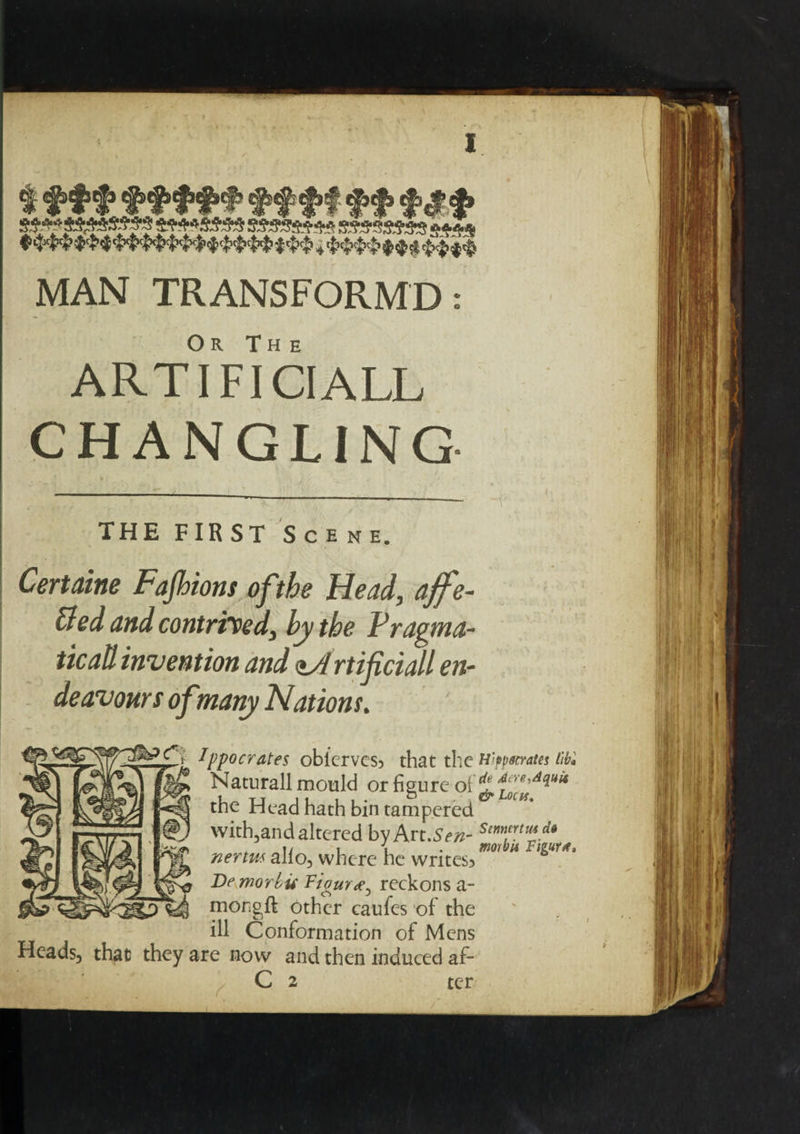 % tftff ft ft ff f&f jftWflAss sssssm* ssmsass s*** 4 $$$$$$$ $$$$ MAN TRANSFORM©: Or The ARTIFICIAL!, CHANGLING THE FIRST Scene. Certaine Fajhions ofthe Head, ajfe- &ed and contrived, by the Fragma- ticaU invention and <tA rtifciall en¬ deavours of many Nations. Ippocrates oblcrvcs? that the ttipparates lib'. Naturall mould or figure of jt f re'Allu* the Head hath bin tampered with,and altered by Art .Sen- SimpYtu*d* „ 1/ , \ . morbu Figure, nerm alio, where he wntes5 Be morbu Figuvae^ reckons a- mongft other caufes of the ill Conformation of Mens Heads, that they are now and then induced af- C 2 ter