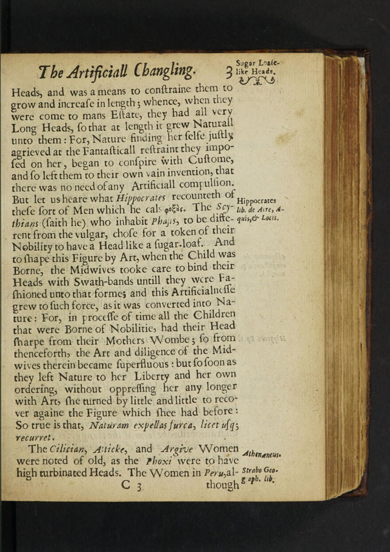 Sugar Loa4c- Heads, and was a means to coniirame them to grow and increafe in length 5 whence, when t aey were come to mans Eft ate, they had au very Long Heads, fothat at length it grew Naruraij. unto them:For,Nature finding herlelfejuitly agrievedat the Fantafticall reftraint they unpo- fed on her, began to confpire with Cuftome, and fo left them to their own vain invention, that there was no need of any Artificla^ eomju *on* But let us heare what Hippocrates rfc0^ct, Hippocrates thefe fort of Men which he cals &lt;?«£«** The Sty hb. de am, 4- tbians (faith he) who inhabit Pbajis, to be difte- &amp;h&amp; rent from the vulgar, chofe tor a token 01 Nobility to have a Head like a fugar-loat.. An to fhape this Figure by Art, when the Child was Borne, the Midwives tooke care to bind their Heads with Swath-bands untill they were Fa- fhioned unto that forme, and this Artificialneile grew to fuch force, as it was converted into Na¬ ture : For, in proccffe of time all the Children that were Borne of Nobilitie, had their Head fharpe from their Mothers Wombej lo from thenceforth, the Art and diligence oi the Mid¬ wives therein became fuperfluous : but fo foon as they left Nature to her Liberty and her own ordering, without opprefling her any longer with Art, fhe turned by little and little to reco¬ ver againe the Figure which fhee had before: So true is that, Naturam expellas f urea, licet recurret. The Ciluian, A~ticke. and Araive Women ... I r 1 1 1 1 • 1 ^thtnaneus* were noted or old, as the Pboxi were to have high turbinated Heads. The Women in /Vr*,al-