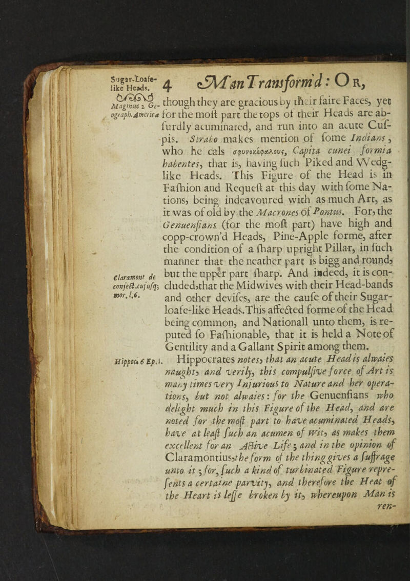 S’Jgar-Ioafe- like Heads. &amp;fdGvi Mr.gnuts z Ge~ ogr.iph.Jr/icrifie elaynmont de conjeil.cujufq) mr. 1,6. Hippoct 6 Ep. 4 &lt;S\Fm Transform d: O r, I though they are gracious by their faire Faces, yet for the molt part the tops ot their Heads areab- furdly acuminated, and run into an acute Cuf- pis. Strato makes mention of fome Indians, who he cals &lt;rpwoKi&lt;pa.novi} Capita cunei formia habentes, that is, having iuch Piked and VVedg- like Heads. This Figure of the Head is in Fafhion and Requell at this day with fome Na¬ tions;, being indeavoured with as much Art, as it was of oid by the Macrones ol Ponm. For? the Genuenpans (for the moll part) have high and copp-crowifd Heads, Pine-Apple forme, after the condition of a fharp upright Pillar, in liich manner that the neather part is bigg and round? but the upper part fharp. And iadeed, it is con- duded&gt;that the Midwives with their Head-bands and other devifes, are the caufe of their Sugar- loaf e-like Heads.This aftedted forme of the Head being common, andNationall unto them, is re¬ puted fo Fafhionable, that it is held a Note of Gentility and a Gallant Spirit among them. Hippocrates notes) that an acute Head is alwaies nauohti and verily, this compulpve force of Artis many times very Injurious to Nature and her opera¬ tions-) but not alwaies: for the Genuenfians who delight much in this Figure of the Head, and are noted for themoft part to have acuminated HeadSy have at leaf fuch an acumen of tvit&gt; as makes them excellent for an Atlive Life ; and in the opinion of Claramontius?t he form of the thinggives a fufjrage unto it if or^ fuch a kind of turbinated Figure repre- fents a certaine parvity, and therefore the Heat of the ■ Heart is leffe brokenly ity whereupon Man is ren-
